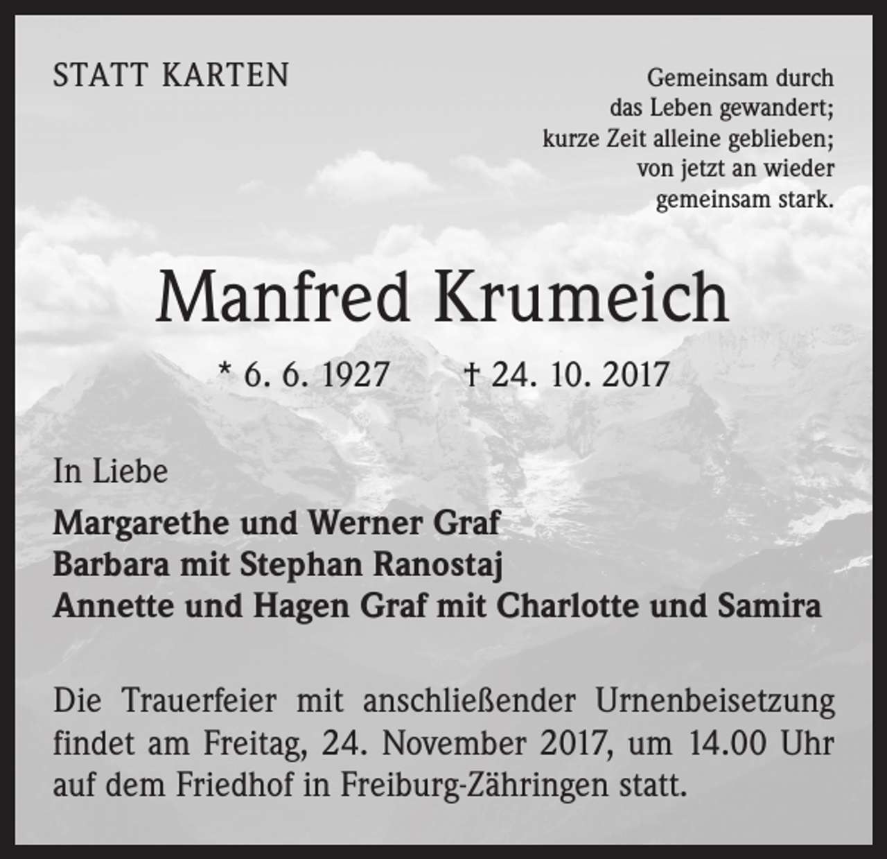 <p>STATT KARTEN</p><p>Gemeinsam durch<br />das Leben gewandert;<br />kurze Zeit alleine geblieben;<br />von jetzt an wieder<br />gemeinsam stark.</p><p>Manfred Krumeich<br />* 6. 6. 1927 † 24. 10. 2017<br />In Liebe<br />Margarethe und Werner Graf<br />Barbara mit Stephan Ranostaj<br />Annette und Hagen Graf mit Charlotte und Samira<br />Die Trauerfeier mit anschließender Urnenbeisetzung<br />findet am Freitag, 24. November 2017, um 14.00 Uhr<br />auf dem Friedhof in Freiburg-Zähringen statt.</p>