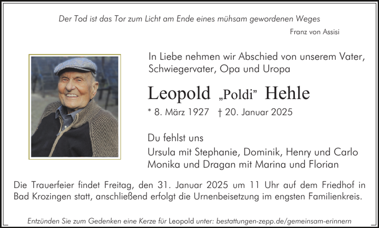 <p>Der Tod ist das Tor zum Licht am Ende eines mühsam gewordenen Weges<br />Franz von Assisi</p><p>In Liebe nehmen wir Abschied von unserem Vater,<br />Schwiegervater, Opa und Uropa</p><p>Leopold</p><p>„Poldi”</p><p>Hehle</p><p>* 8. März 1927 † 20. Januar 2025</p><p>Du fehlst uns<br />Ursula mit Stephanie, Dominik, Henry und Carlo<br />Monika und Dragan mit Marina und Florian<br />Die Trauerfeier findet Freitag, den 31. Januar 2025 um 11 Uhr auf dem Friedhof in<br />Bad Krozingen statt, anschließend erfolgt die Urnenbeisetzung im engsten Familienkreis.<br />Entzünden Sie zum Gedenken eine Kerze für Leopold unter: bestattungen-zepp.de/gemeinsam-erinnern</p>
