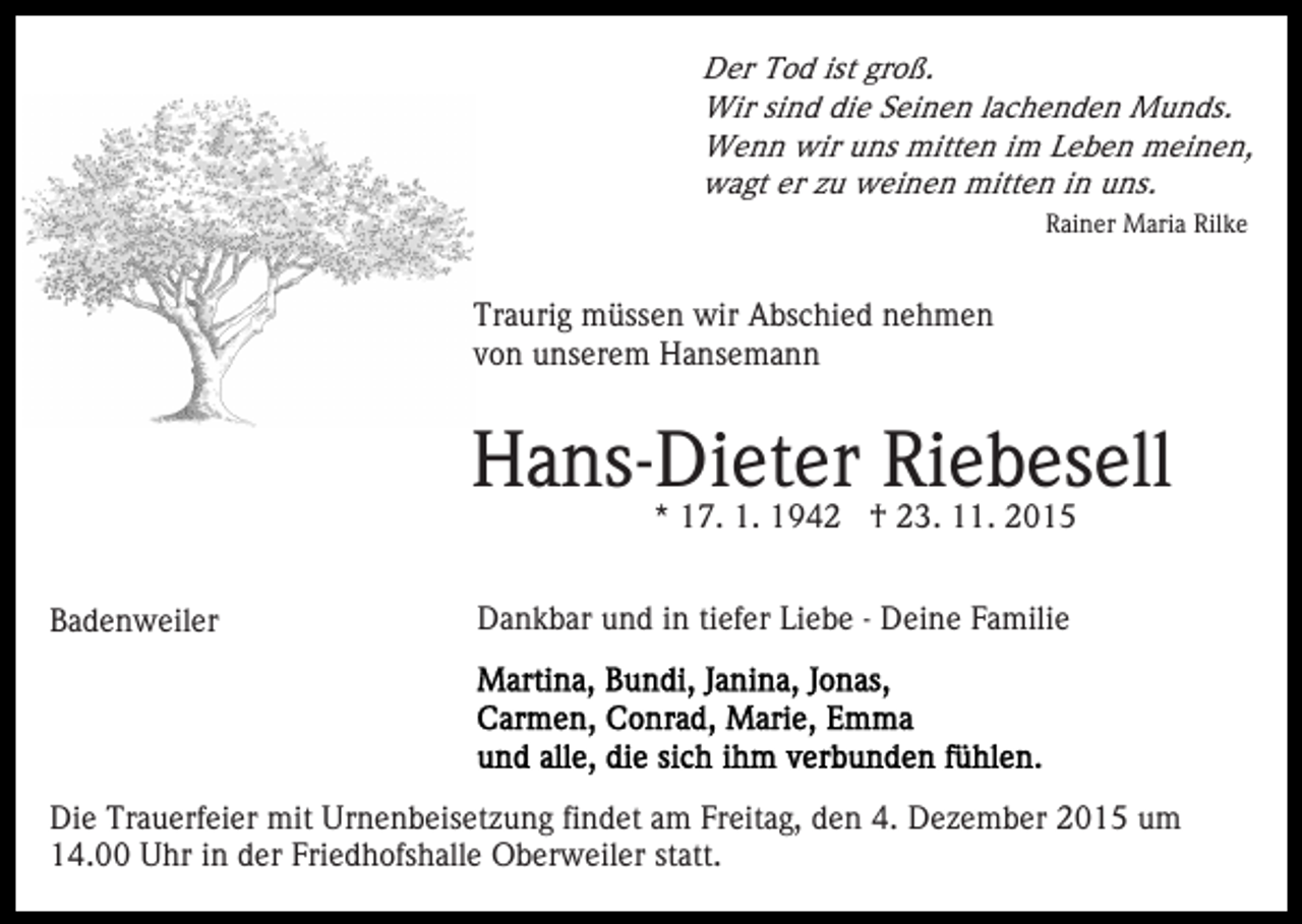 <p>Der Tod ist groß.<br />Wir sind die Seinen lachenden Munds.<br />Wenn wir uns mitten im Leben meinen,<br />wagt er zu weinen mitten in uns.<br />Rainer Maria Rilke</p><p>Traurig müssen wir Abschied nehmen<br />von unserem Hansemann</p><p>Hans-Dieter Riebesell<br />* 17. 1. 1942 † 23. 11. 2015</p><p>Badenweiler</p><p>Dankbar und in tiefer Liebe - Deine Familie</p><p>Die Trauerfeier mit Urnenbeisetzung findet am Freitag, den 4. Dezember 2015 um<br />14.00 Uhr in der Friedhofshalle Oberweiler statt.</p>