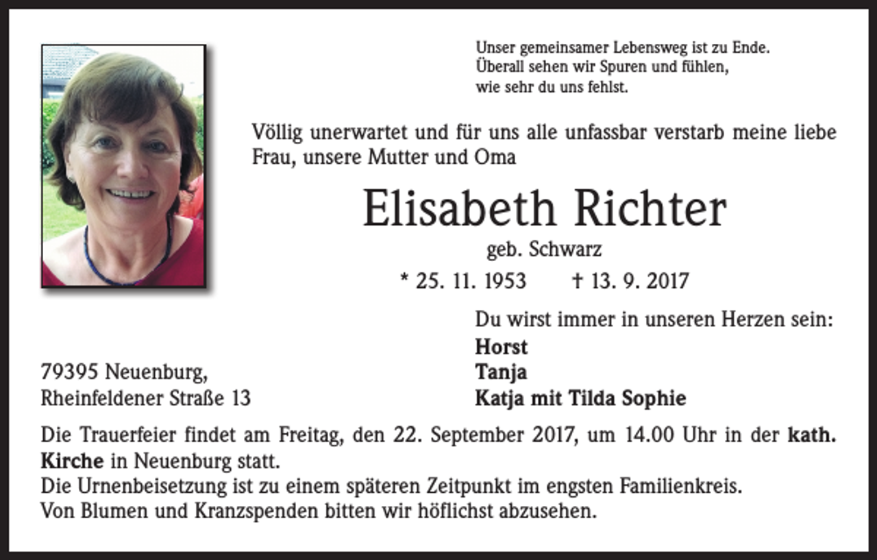 <p>Unser gemeinsamer Lebensweg ist zu Ende.<br />Überall sehen wir Spuren und fühlen,<br />wie sehr du uns fehlst.</p><p>Völlig unerwartet und für uns alle unfassbar verstarb meine liebe<br />Frau, unsere Mutter und Oma</p><p>Elisabeth Richter<br />geb. Schwarz<br />* 25. 11. 1953 † 13. 9. 2019395 Neuenburg,<br />Rheinfeldener Straße 13</p><p>Du wirst immer in unseren Herzen sein:<br />Horst<br />Tanja<br />Katja mit Tilda Sophie</p><p>Die Trauerfeier findet am Freitag, den 22. September 2017, um 14.00 Uhr in der kath.<br />Kirche in Neuenburg statt.<br />Die Urnenbeisetzung ist zu einem späteren Zeitpunkt im engsten Familienkreis.<br />Von Blumen und Kranzspenden bitten wir höflichst abzusehen.</p>
