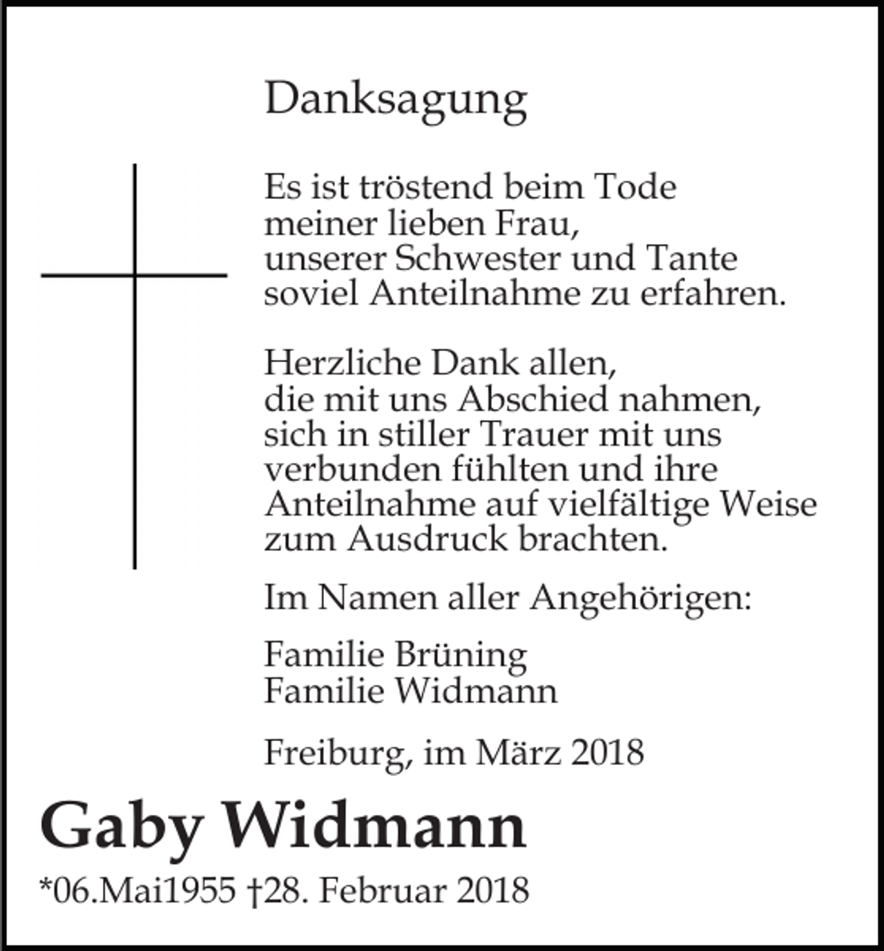 <p>DDanksagung<br />a n ks a g u n g<br />EEs<br />s iist<br />st trtröstend<br />ö st e n d bbeim<br />ei m TTode<br />o de<br />mmeiner<br />ei n er lilieben<br />e b e n FrFrau,<br />a u,<br />uunserer<br />n s er er SSchwester<br />c h w e st er uund<br />n d Tante<br />T a nt e<br />ssoviel<br />o vi el Anteilnahme<br />A nt eil n a h m e zu<br />z u erf<br />a hr e n.<br />erfahren.<br />HHerzliche<br />er zli c h e DDank<br />a n k all<br />e n,<br />allen,<br />die<br />di<br />e mit<br />mit uuns<br />n s Abschied<br />A b s c hi e d nnahmen,<br />a h m e n,<br />si<br />c h iinn still<br />er Trauer<br />Tr a u er mit<br />mi t uns<br />u ns<br />sich<br />stiller<br />vverbunden<br />er b u n d e n ffühlten<br />ü hlt e n und<br />u n d ihre<br />i hr e<br />AAnteilnahme<br />nt eil n a h m e aauf<br />uf vivielfältige<br />elf ä lti g e Weise<br />W ei s e<br />zzum<br />u m Ausdruck<br />A u s dr u c k brachten.<br />br a c ht e n.<br />IImm Namen<br />N a m e n aller<br />all er Angehörigen:<br />A n g e höri g e n:<br />FFamilie<br />a mili e Brüning<br />Br ü ni n g<br />FFamilie<br />a mili e Widmann<br />Wi d m a n n<br />Freiburg,<br />Fr<br />ei b ur g, iim<br />m März<br />M är z 22</p><p>GGaby<br />a b y Widmann<br />Wi d m a n n</p><p>**06.Mai1955<br />0 6. M ai 1 9 ††228.<br />8. Februar<br />F e br u ar 22</p>