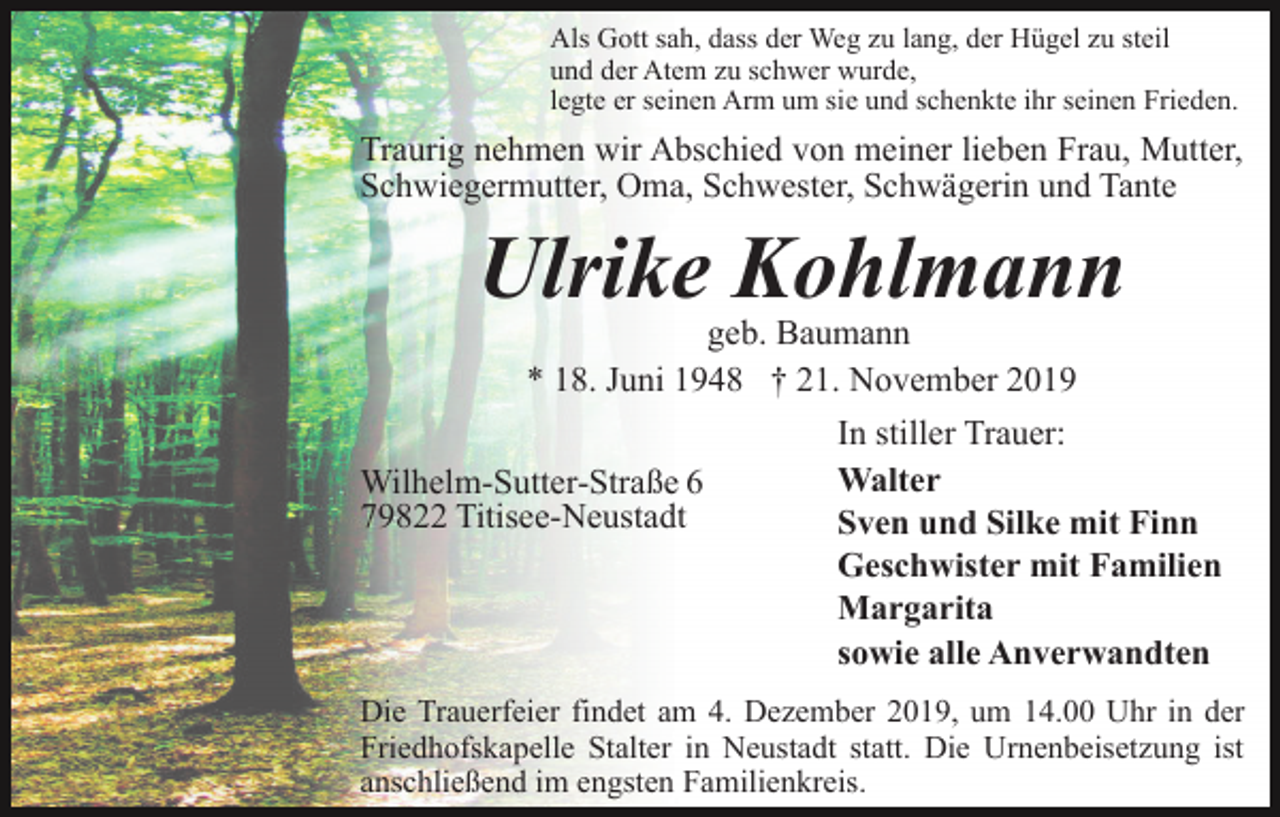 <p>Als Gott sah, dass der Weg zu lang, der Hügel zu steil<br />und der Atem zu schwer wurde,<br />legte er seinen Arm um sie und schenkte ihr seinen Frieden.</p><p>Traurig nehmen wir Abschied von meiner lieben Frau, Mutter,<br />Schwiegermutter, Oma, Schwester, Schwägerin und Tante</p><p>Ulrike Kohlmann<br />geb. Baumann<br />* 18. Juni 1948 † 21. November 2019</p><p>Wilhelm-Sutter-Straße 6<br />79822 Titisee-Neustadt</p><p>In stiller Trauer:<br />Walter<br />Sven und Silke mit Finn<br />Geschwister mit Familien<br />Margarita<br />sowie alle Anverwandten</p><p>Die Trauerfeier findet am 4. Dezember 2019, um 14.00 Uhr in der<br />Friedhofskapelle Stalter in Neustadt statt. Die Urnenbeisetzung ist<br />anschließend im engsten Familienkreis.</p>