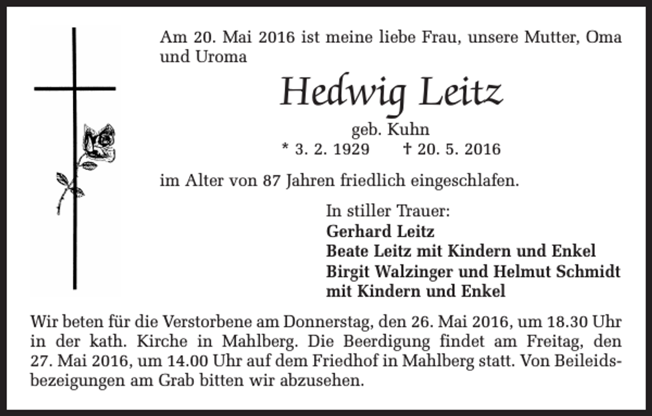 <p>Am 20. Mai 2016 ist meine liebe Frau, unsere Mutter, Oma<br />und Uroma</p><p>Hedwig Leitz<br />geb. Kuhn<br />* 3. 2. 1929 † 20. 5. 2016</p><p>im Alter von 87 Jahren friedlich eingeschlafen.<br />In stiller Trauer:<br />Gerhard Leitz<br />Beate Leitz mit Kindern und Enkel<br />Birgit Walzinger und Helmut Schmidt<br />mit Kindern und Enkel<br />Wir beten für die Verstorbene am Donnerstag, den 26. Mai 2016, um 18.30 Uhr<br />in der kath. Kirche in Mahlberg. Die Beerdigung findet am Freitag, den<br />27. Mai 2016, um 14.00 Uhr auf dem Friedhof in Mahlberg statt. Von Beileidsbezeigungen am Grab bitten wir abzusehen.</p>