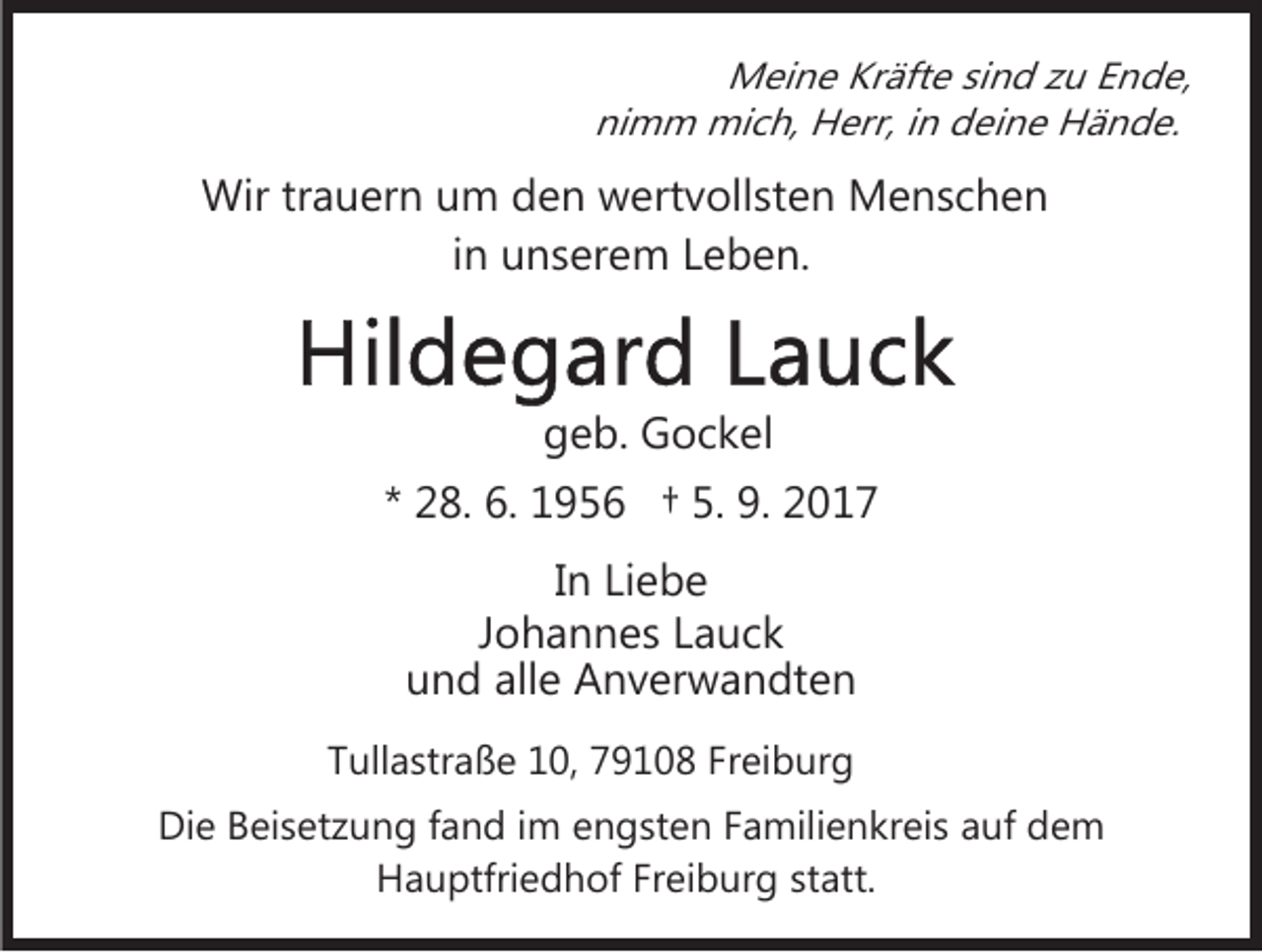 <p>M ei n e KrKräfte<br />äft e sisind<br />n d z zu<br />u E Ende,<br />n d e,<br />Meine<br />nimm<br />ni m m mich,<br />mi c h, Herr,<br />H err, i in<br />n deine<br />d e i n e Hände.<br />H ä n d e.</p><p>Wir<br />a u er n u um<br />m d den<br />e n wwertvollsten<br />e rt v oll st e n Menschen<br />M e ns c h e n<br />Wirtrtrauern<br />in<br />i n unserem<br />u n s er e m Leben.<br />L e b e n.</p><p>ggeb.<br />e b. Gockel<br />G o c k el<br />** 28.<br />2 8. 6.<br />6. 1956<br />1 9 5 6 †† 5.<br />5. 9.<br />9. 2017<br />2 01 7<br />In<br />I n Liebe<br />Li e b e<br />J o h a n n e s Lauck<br />Johannes<br />La uck<br />alle<br />uund<br />n d all<br />e Anverwandten<br />A n v er w a n dt e n<br />TTullastraße<br />ull a str a ß e 10,<br />1 0, 79108<br />7 9 1 0 8 FFreiburg<br />r ei b ur g<br />Die<br />Di<br />e BBeisetzung<br />ei s et z u n g f fand<br />a n d i im<br />m engsten<br />e n g st e n Familienkreis<br />F a mili e n kr ei s auf<br />a uf dem<br />de m<br />HHauptfriedhof<br />a u ptfri e d h of FrFreiburg<br />ei b ur g statt.<br />st att.</p>