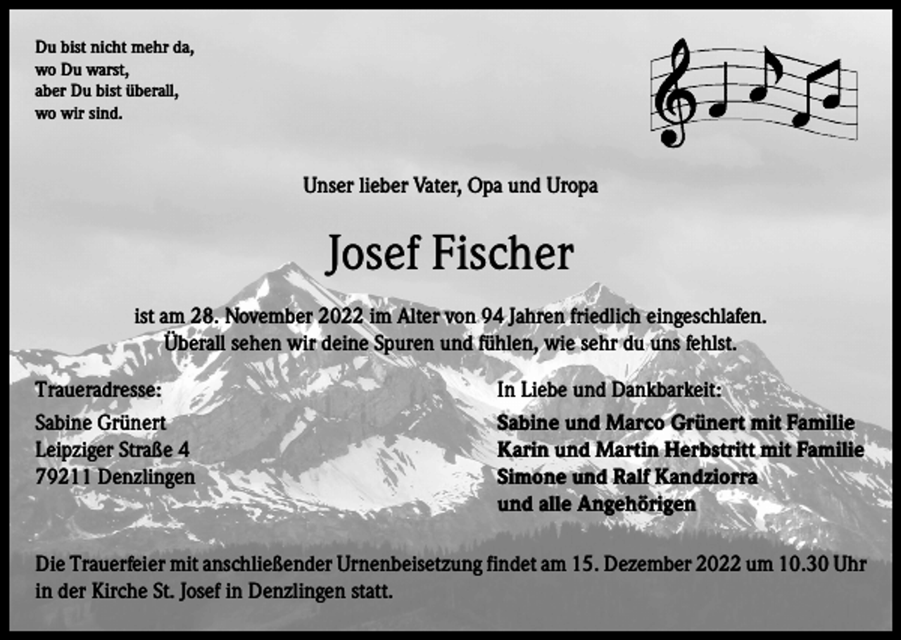 <p>Du bist nicht mehr da,<br />wo Du warst,<br />aber Du bist überall,<br />wo wir sind.</p><p>Unser lieber Vater, Opa und Uropa</p><p>Josef Fischer<br />ist am 28. November 2022 im Alter von 94 Jahren friedlich eingeschlafen.<br />Überall sehen wir deine Spuren und fühlen, wie sehr du uns fehlst.<br />Traueradresse:<br />In Liebe und Dankbarkeit:<br />Sabine Grünert<br />Sabine und Marco Grünert mit Familie<br />Leipziger Straße 4<br />Karin und Martin Herbstritt mit Familie<br />79211 Denzlingen Simone und Ralf Kandziorra<br />und alle Angehörigen<br />Die Trauerfeier mit anschließender Urnenbeisetzung findet am 15. Dezember 2022 um 10.30 Uhr<br />in der Kirche St. Josef in Denzlingen statt.</p>