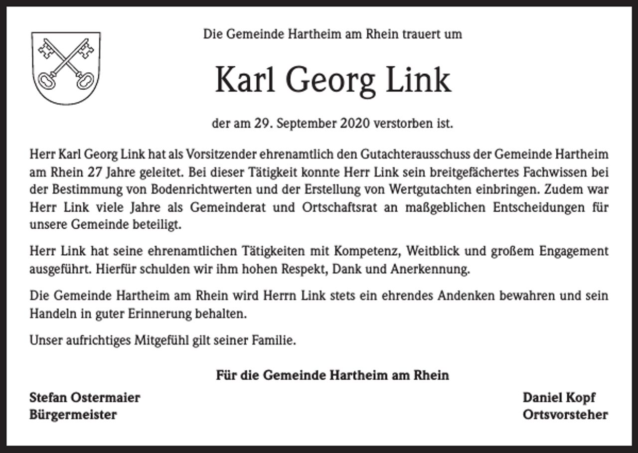 <p>Die Gemeinde Hartheim am Rhein trauert um</p><p>Karl Georg Link<br />der am 29. September 2020 verstorben ist.<br />Herr Karl Georg Link hat als Vorsitzender ehrenamtlich den Gutachterausschuss der Gemeinde Hartheim<br />am Rhein 27 Jahre geleitet. Bei dieser Tätigkeit konnte Herr Link sein breitgefächertes Fachwissen bei<br />der Bestimmung von Bodenrichtwerten und der Erstellung von Wertgutachten einbringen. Zudem war<br />Herr Link viele Jahre als Gemeinderat und Ortschaftsrat an maßgeblichen Entscheidungen für<br />unsere Gemeinde beteiligt.<br />Herr Link hat seine ehrenamtlichen Tätigkeiten mit Kompetenz, Weitblick und großem Engagement<br />ausgeführt. Hierfür schulden wir ihm hohen Respekt, Dank und Anerkennung.<br />Die Gemeinde Hartheim am Rhein wird Herrn Link stets ein ehrendes Andenken bewahren und sein<br />Handeln in guter Erinnerung behalten.<br />Unser aufrichtiges Mitgefühl gilt seiner Familie.<br />Für die Gemeinde Hartheim am Rhein<br />Stefan Ostermaier<br />Bürgermeister</p><p>Daniel Kopf<br />Ortsvorsteher</p>