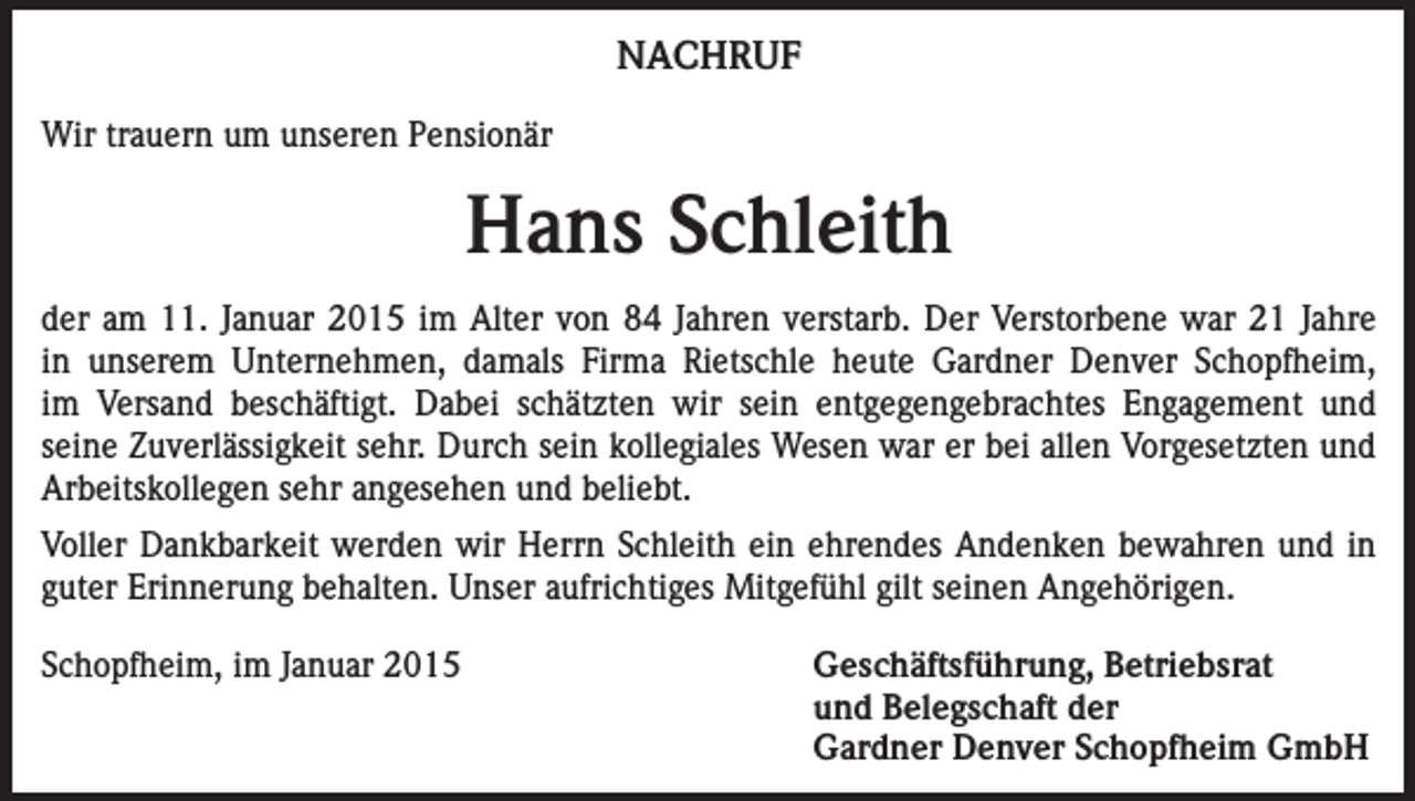<p>NACHRUF<br />Wir trauern um unseren Pensionär</p><p>Hans Schleith<br />der am 11. Januar 2015 im Alter von 84 Jahren verstarb. Der Verstorbene war 21 Jahre<br />in unserem Unternehmen, damals Firma Rietschle heute Gardner Denver Schopfheim,<br />im Versand beschäftigt. Dabei schätzten wir sein entgegengebrachtes Engagement und<br />seine Zuverlässigkeit sehr. Durch sein kollegiales Wesen war er bei allen Vorgesetzten und<br />Arbeitskollegen sehr angesehen und beliebt.<br />Voller Dankbarkeit werden wir Herrn Schleith ein ehrendes Andenken bewahren und in<br />guter Erinnerung behalten. Unser aufrichtiges Mitgefühl gilt seinen Angehörigen.<br />Schopfheim, im Januar 2015<br />Geschäftsführung, Betriebsrat<br />und Belegschaft der<br />Gardner Denver Schopfheim GmbH</p>