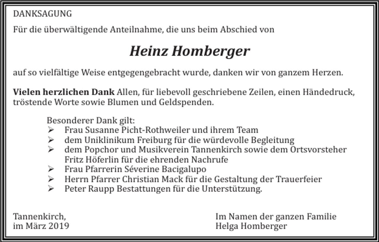<p>DANKSAGUNG<br />Für die überwältigende Anteilnahme, die uns beim Abschied von</p><p>Heinz Homberger<br />auf so vielfältige Weise entgegengebracht wurde, danken wir von ganzem Herzen.<br />Vielen herzlichen Dank Allen, für liebevoll geschriebene Zeilen, einen Händedruck,<br />tröstende Worte sowie Blumen und Geldspenden.<br />Besonderer Dank gilt:<br />� Frau Susanne Picht-Rothweiler und ihrem Team<br />� dem Uniklinikum Freiburg für die würdevolle Begleitung<br />� dem Popchor und Musikverein Tannenkirch sowie dem Ortsvorsteher<br />Fritz Höferlin für die ehrenden Nachrufe<br />� Frau Pfarrerin Séverine Bacigalupo<br />� Herrn Pfarrer Christian Mack für die Gestaltung der Trauerfeier<br />� Peter Raupp Bestattungen für die Unterstützung.<br />Tannenkirch,<br />im März 2019</p><p>Im Namen der ganzen Familie<br />Helga Homberger</p>