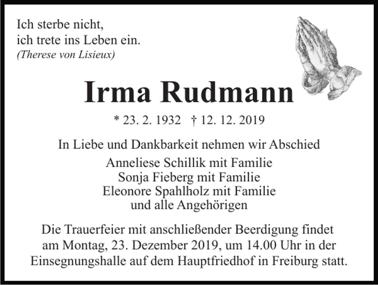 <p>Ich sterbe nicht,<br />ich trete ins Leben ein.<br />(Therese von Lisieux)</p><p>Irma Rudmann<br />* 23. 2. 1932 † 12. 12. 2019</p><p>In Liebe und Dankbarkeit nehmen wir Abschied<br />Anneliese Schillik mit Familie<br />Sonja Fieberg mit Familie<br />Eleonore Spahlholz mit Familie<br />und alle Angehörigen<br />Die Trauerfeier mit anschließender Beerdigung findet<br />am Montag, 23. Dezember 2019, um 14.00 Uhr in der<br />Einsegnungshalle auf dem Hauptfriedhof in Freiburg statt.</p>