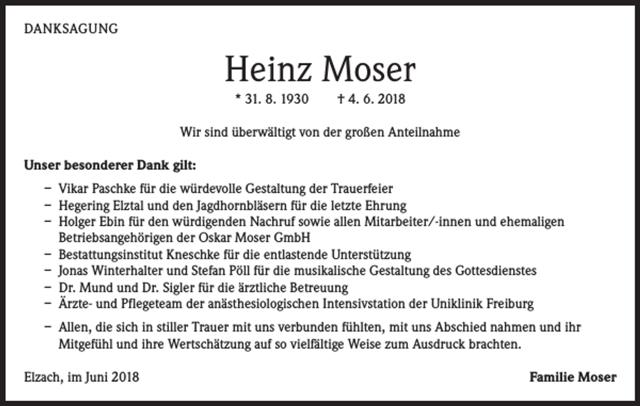 <p>DANKSAGUNG</p><p>Heinz Moser<br />* 31. 8. 1930 † 4. 6. 2018</p><p>Wir sind überwältigt von der großen Anteilnahme<br />Unser besonderer Dank gilt:<br />– Vikar Paschke für die würdevolle Gestaltung der Trauerfeier<br />– Hegering Elztal und den Jagdhornbläsern für die letzte Ehrung<br />– Holger Ebin für den würdigenden Nachruf sowie allen Mitarbeiter/-innen und ehemaligen<br />­Betriebsangehörigen der Oskar Moser GmbH<br />– Bestattungsinstitut Kneschke für die entlastende Unterstützung<br />– Jonas Winterhalter und Stefan Pöll für die musikalische Gestaltung des Gottesdienstes<br />– Dr. Mund und Dr. Sigler für die ärztliche Betreuung<br />– Ärzte- und Pflegeteam der anästhesiologischen Intensivstation der Uniklinik Freiburg<br />– Allen, die sich in stiller Trauer mit uns verbunden fühlten, mit uns Abschied nahmen und ihr<br />­Mitgefühl und ihre Wertschätzung auf so vielfältige Weise zum Ausdruck brachten.<br />Elzach, im Juni 2018</p><p>Familie Moser</p>