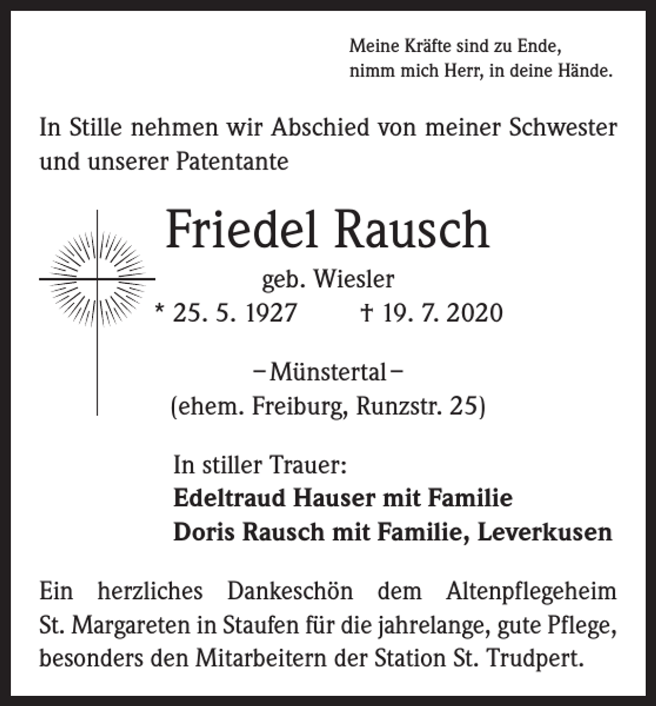 <p>Meine Kräfte sind zu Ende,<br />nimm mich Herr, in deine Hände.</p><p>In Stille nehmen wir Abschied von meiner Schwester<br />und unserer Patentante</p><p>Friedel Rausch<br />geb. Wiesler<br />* 25. 5. 1927<br />† 19. 7. 2020<br />– Münstertal –<br />(ehem. Freiburg, Runzstr. 25)<br />In stiller Trauer:<br />Edeltraud Hauser mit Familie<br />Doris Rausch mit Familie, Leverkusen<br />Ein herzliches Dankeschön dem Altenpflegeheim<br />St. Margareten in Staufen für die jahrelange, gute Pflege,<br />besonders den Mitarbeitern der Station St. Trudpert.</p>