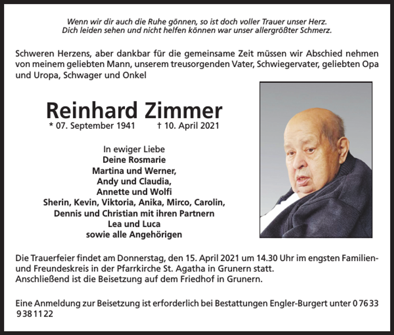 <p>Wenn wir dir auch die Ruhe gönnen, so ist doch voller Trauer unser Herz.<br />Dich leiden sehen und nicht helfen können war unser allergrößter Schmerz.</p><p>Schweren Herzens, aber dankbar für die gemeinsame Zeit müssen wir Abschied nehmen<br />von meinem geliebten Mann, unserem treusorgenden Vater, Schwiegervater, geliebten Opa<br />und Uropa, Schwager und Onkel</p><p>Reinhard Zimmer<br />* 07. September 1941</p><p>† 10. April 2021</p><p>In ewiger Liebe<br />Deine Rosmarie<br />Martina und Werner,<br />Andy und Claudia,<br />Annette und Wolfi<br />Sherin, Kevin, Viktoria, Anika, Mirco, Carolin,<br />Dennis und Christian mit ihren Partnern<br />Lea und Luca<br />sowie alle Angehörigen<br />Die Trauerfeier findet am Donnerstag, den 15. April 2021 um 14.30 Uhr im engsten Familienund Freundeskreis in der Pfarrkirche St. Agatha in Grunern statt.<br />Anschließend ist die Beisetzung auf dem Friedhof in Grunern.<br />Eine Anmeldung zur Beisetzung ist erforderlich bei Bestattungen Engler-Burgert unter 0 76 33<br />9 38 11 22</p>