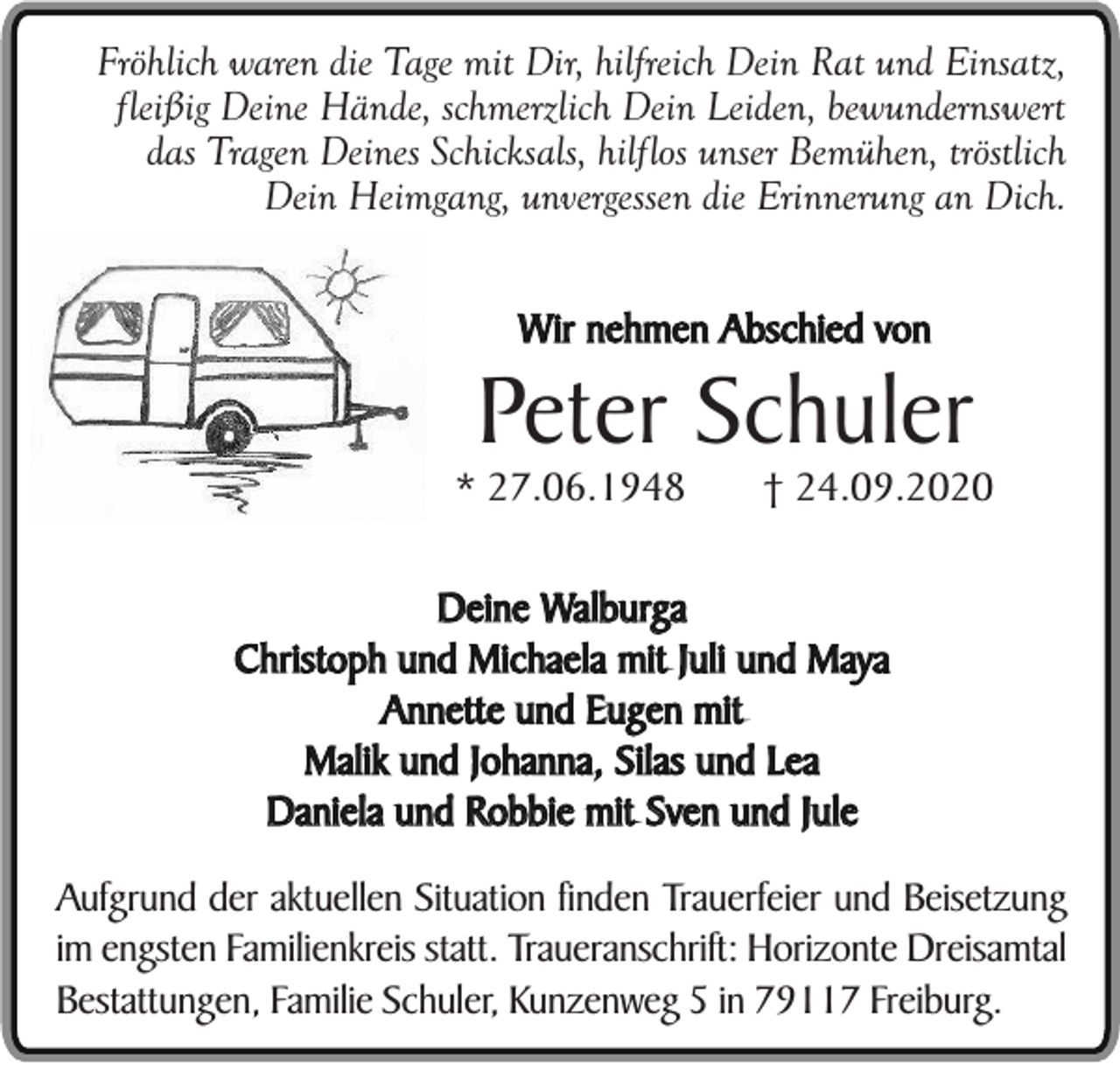 <p>Fröhlich waren die Tage mit Dir, hilfreich Dein Rat und Einsatz,<br />fleißig Deine Hände, schmerzlich Dein Leiden, bewundernswert<br />das Tragen Deines Schicksals, hilflos unser Bemühen, tröstlich<br />Dein Heimgang, unvergessen die Erinnerung an Dich.<br />Wir nehmen Abschied von</p><p>Peter Schuler<br />* 27.06.1948</p><p>† 24.09.2020</p><p>Deine Walburga<br />Christoph und Michaela mit Juli und Maya<br />Annette und Eugen mit<br />Malik und Johanna, Silas und Lea<br />Daniela und Robbie mit Sven und Jule<br />Aufgrund der aktuellen Situation finden Trauerfeier und Beisetzung<br />im engsten Familienkreis statt. Traueranschrift: Horizonte Dreisamtal<br />Bestattungen, Familie Schuler, Kunzenweg 5 in 79117 Freiburg.</p>