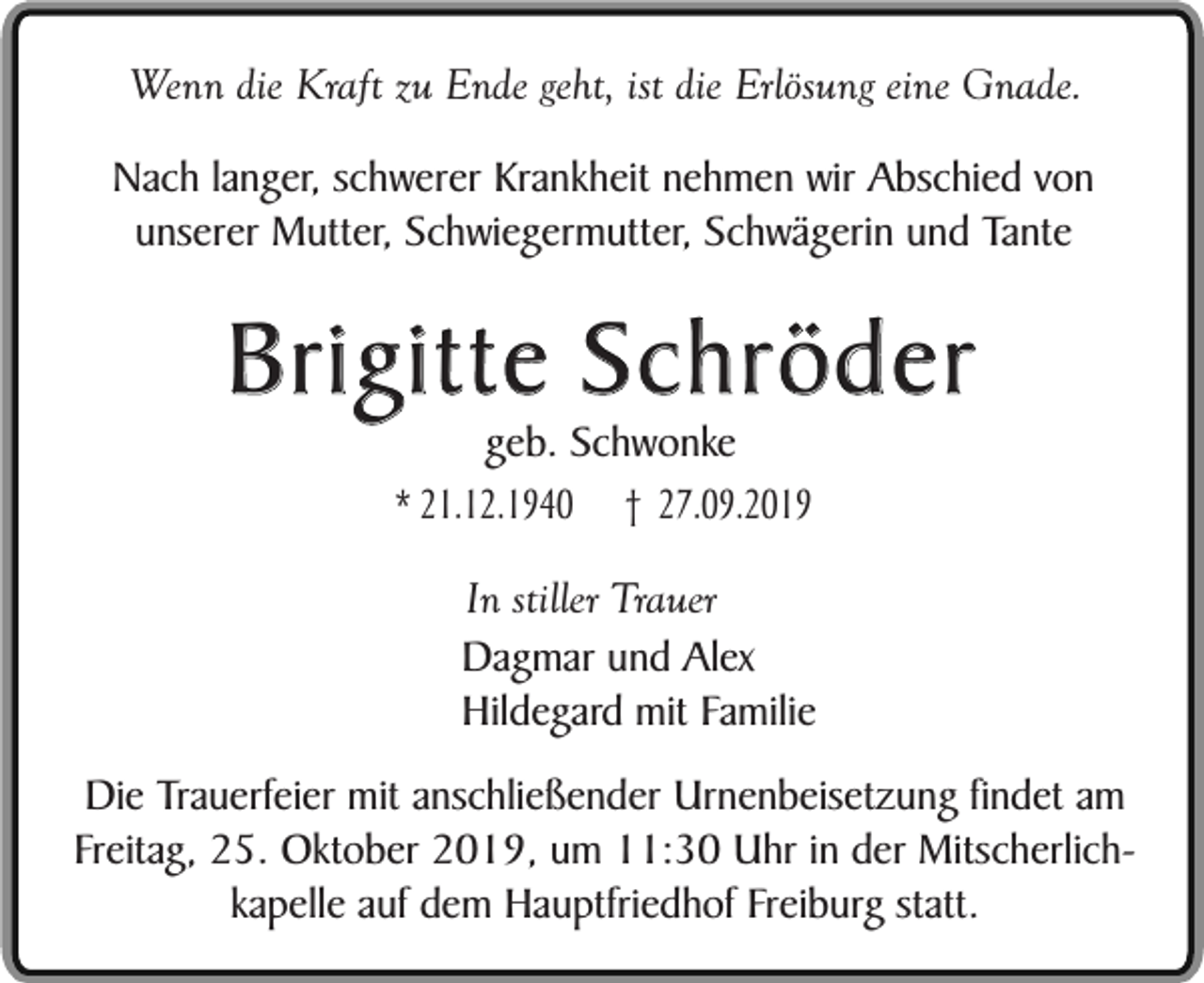 <p>Wenn die Kraft zu Ende geht, ist die Erlösung eine Gnade.<br />Nach langer, schwerer Krankheit nehmen wir Abschied von<br />unserer Mutter, Schwiegermutter, Schwägerin und Tante</p><p>Brigitte Schröder<br />geb. Schwonke<br />* 21.12.1940 † 27.09.2019</p><p>In stiller Trauer<br />Dagmar und Alex<br />Hildegard mit Familie<br />Die Trauerfeier mit anschließender Urnenbeisetzung findet am<br />Freitag, 25. Oktober 2019, um 11:30 Uhr in der Mitscherlichkapelle auf dem Hauptfriedhof Freiburg statt.</p>