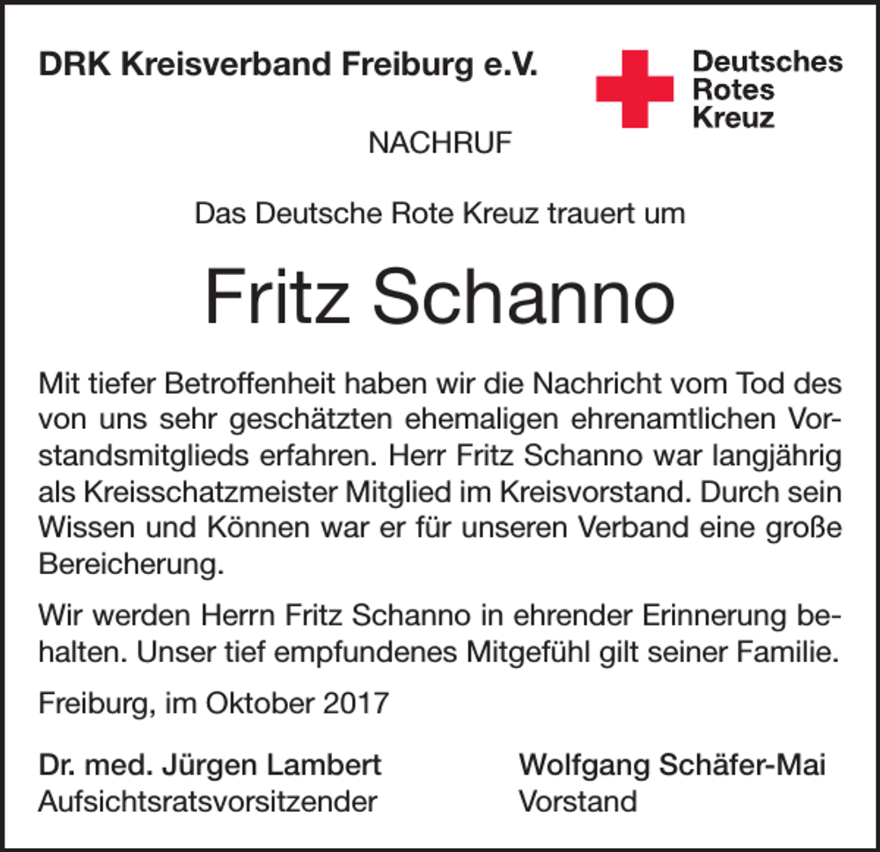 <p>DRK Kreisverband Freiburg e.V.<br />NACHRUF<br />Das Deutsche Rote Kreuz trauert um</p><p>Fritz Schanno<br />Mit tiefer Betroffenheit haben wir die Nachricht vom Tod des<br />von uns sehr geschätzten ehe­maligen ehrenamtlichen Vorstandsmitglieds erfahren. Herr Fritz Schanno war langjährig<br />als Kreisschatzmeister Mitglied im Kreisvorstand. Durch sein<br />Wissen und Können war er für ­unseren Verband eine große<br />Bereicherung.<br />Wir werden Herrn Fritz Schanno in ehrender Erinnerung behalten. Unser tief empfundenes Mitgefühl gilt seiner Familie.<br />Freiburg, im Oktober 2017<br />Dr. med. Jürgen Lambert<br />Wolfgang Schäfer-Mai<br />Aufsichtsratsvorsitzender Vorstand</p>