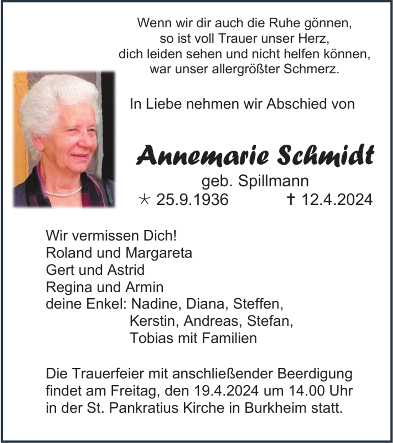 <p>Wenn wir dir auch die Ruhe gönnen,<br />so ist voll Trauer unser Herz,<br />dich leiden sehen und nicht helfen können,<br />war unser allergrößter Schmerz.</p><p>In Liebe nehmen wir Abschied von</p><p>Annemarie Schmidt<br />geb. Spillmann<br />* 25.9.1936<br />† 12.4.2024<br />Wir vermissen Dich!<br />Roland und Margareta<br />Gert und Astrid<br />Regina und Armin<br />deine Enkel: Nadine, Diana, Steffen,<br />Kerstin, Andreas, Stefan,<br />Tobias mit Familien<br />Die Trauerfeier mit anschließender Beerdigung<br />findet am Freitag, den 19.4.2024 um 14.00 Uhr<br />in der St. Pankratius Kirche in Burkheim statt.</p>