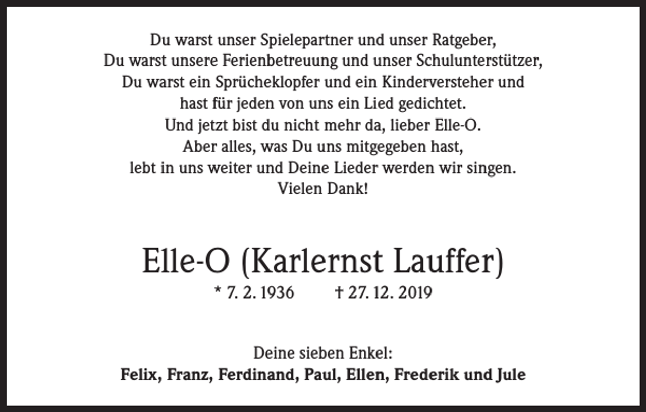<p>Du warst unser Spielepartner und unser Ratgeber,<br />Du warst unsere Ferienbetreuung und unser Schulunterstützer,<br />Du warst ein Sprücheklopfer und ein Kinderversteher und<br />hast für jeden von uns ein Lied gedichtet.<br />Und jetzt bist du nicht mehr da, lieber Elle-O.<br />Aber alles, was Du uns mitgegeben hast,<br />lebt in uns weiter und Deine Lieder werden wir singen.<br />Vielen Dank!</p><p>Elle-O (Karlernst Lauffer)<br />* 7. 2. 1936</p><p>† 27. 12. 2019</p><p>Deine sieben Enkel:<br />Felix, Franz, Ferdinand, Paul, Ellen, Frederik und Jule</p>