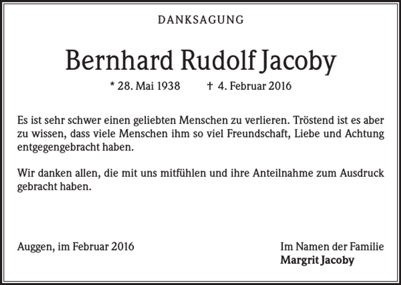 <p>DA N KS A GUN G</p><p>Bernhard Rudolf Jacoby<br />* 28. Mai 1938</p><p>† 4. Februar 2016</p><p>Es ist sehr schwer einen geliebten Menschen zu verlieren. Tröstend ist es aber<br />zu wissen, dass viele Menschen ihm so viel Freundschaft, Liebe und Achtung<br />entgegengebracht haben.<br />Wir danken allen, die mit uns mitfühlen und ihre Anteilnahme zum Ausdruck<br />gebracht haben.</p><p>Auggen, im Februar 2016</p><p>Im Namen der Familie<br />Margrit Jacoby</p>