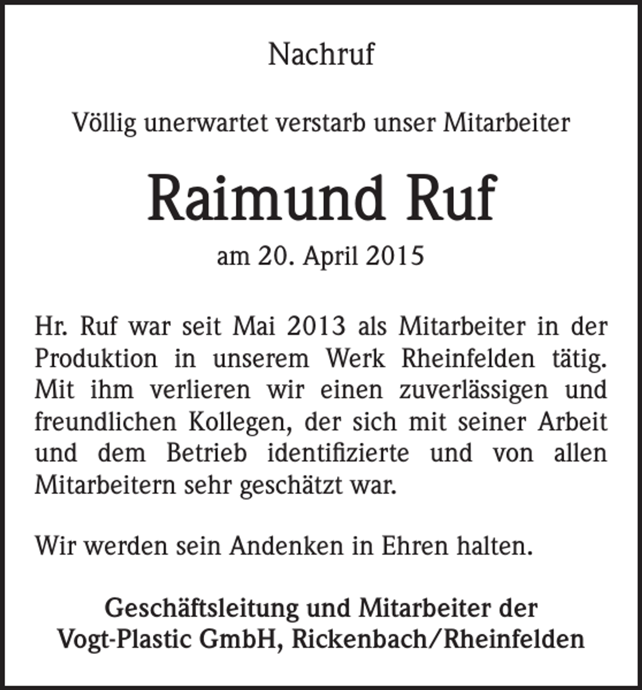 <p>Nachruf<br />Völlig unerwartet verstarb unser Mitarbeiter</p><p>Raimund Ruf<br />am 20. April 2015<br />Hr. Ruf war seit Mai 2013 als Mitarbeiter in der<br />Produktion in unserem Werk Rheinfelden tätig.<br />Mit ihm verlieren wir einen zuverlässigen und<br />freundlichen Kollegen, der sich mit seiner Arbeit<br />und dem Betrieb identifizierte und von allen<br />Mitarbeitern sehr geschätzt war.<br />Wir werden sein Andenken in Ehren halten.<br />Geschäftsleitung und Mitarbeiter der<br />Vogt-Plastic GmbH, Rickenbach/Rheinfelden</p>
