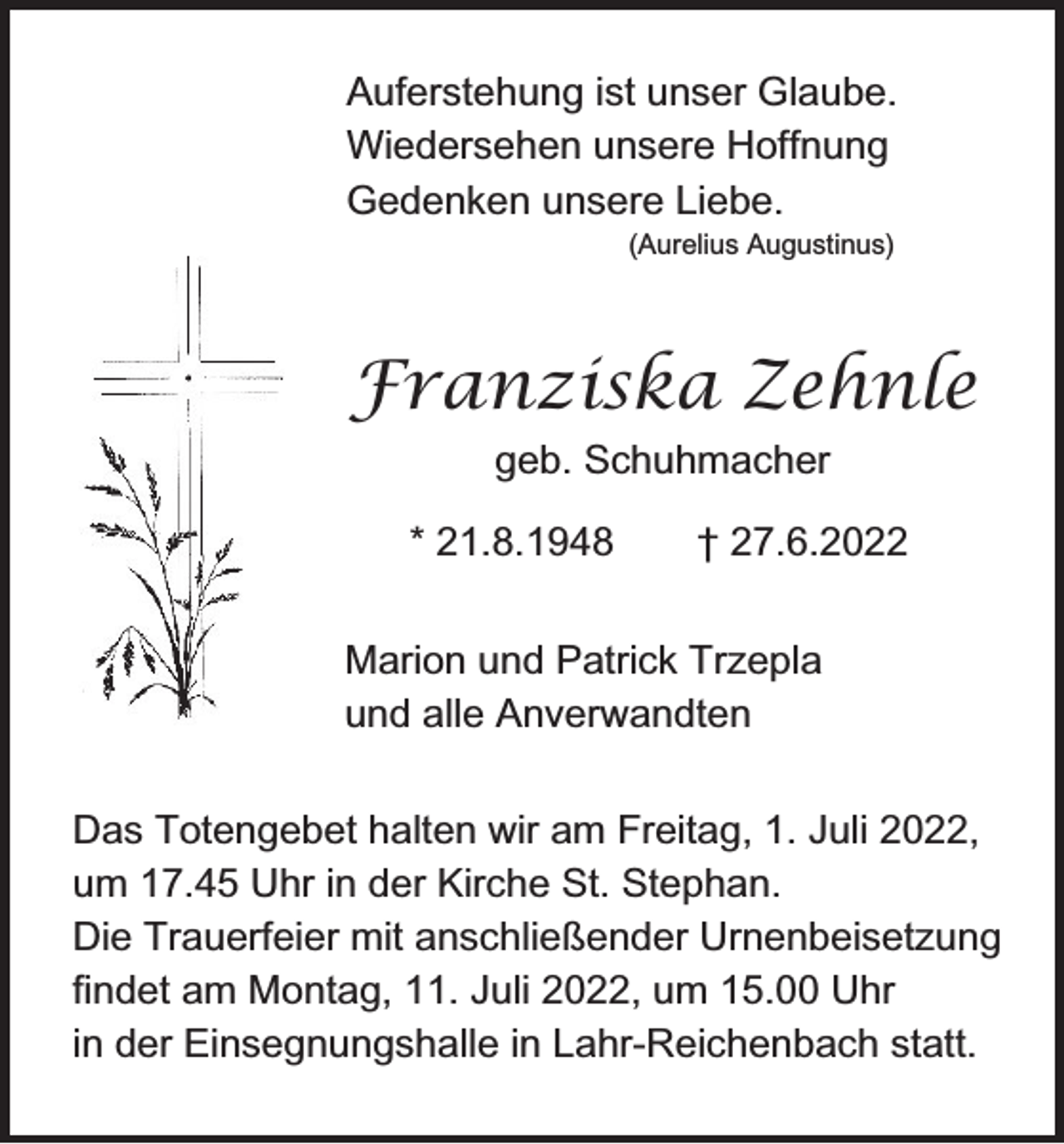 <p>Auferstehung ist unser Glaube.<br />Wiedersehen unsere Hoffnung<br />Gedenken unsere Liebe.<br />(Aurelius Augustinus)</p><p>Franziska Zehnle<br />geb. Schuhmacher<br />* 21.8.1948</p><p>† 27.6.2022</p><p>Marion und Patrick Trzepla<br />und alle Anverwandten<br />Das Totengebet halten wir am Freitag, 1. Juli 2022,<br />um 17.45 Uhr in der Kirche St. Stephan.<br />Die Trauerfeier mit anschließender Urnenbeisetzung<br />findet am Montag, 11. Juli 2022, um 15.00 Uhr<br />in der Einsegnungshalle in Lahr-Reichenbach statt.</p>