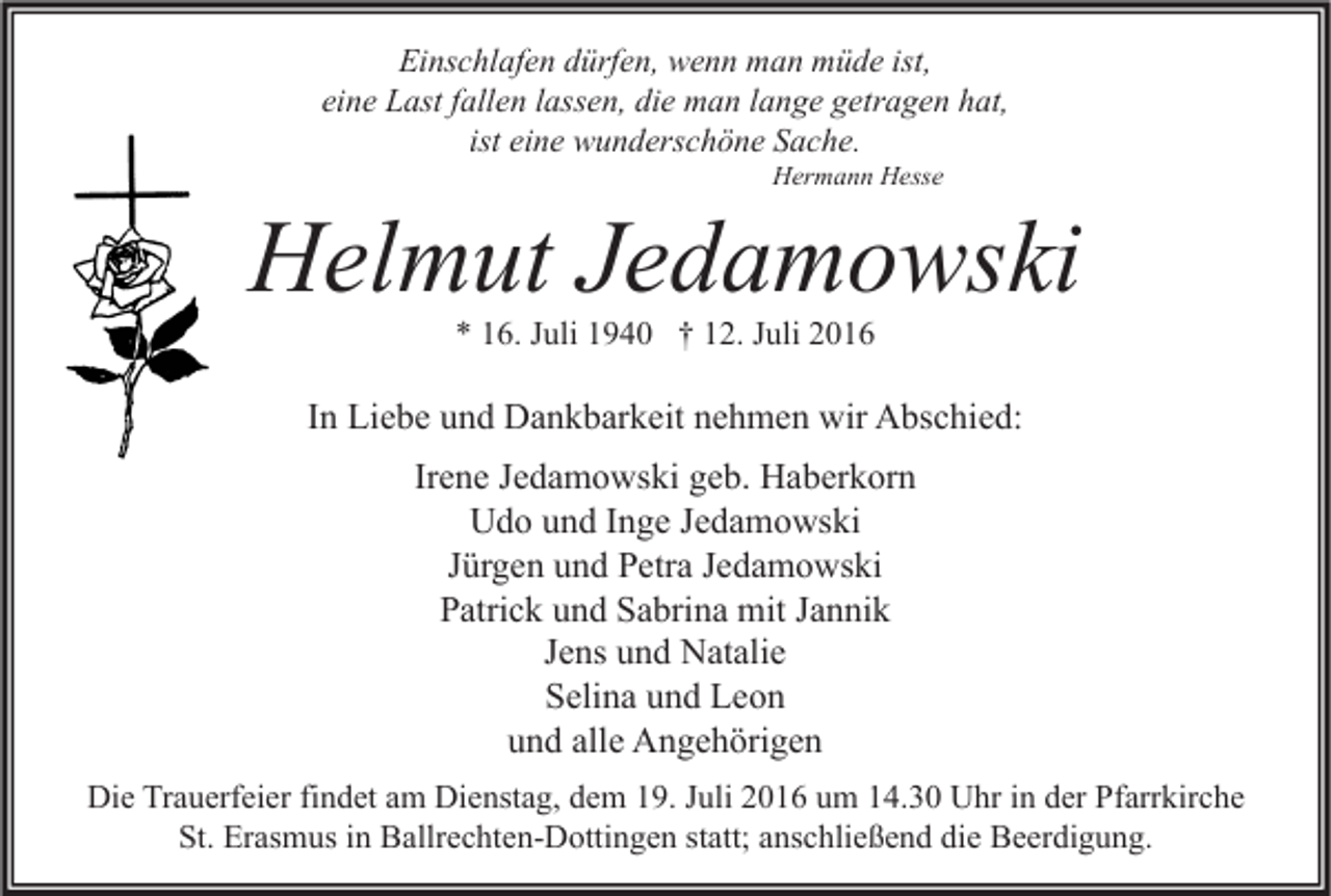 <p>Einschlafen dürfen, wenn man müde ist,<br />eine Last fallen lassen, die man lange getragen hat,<br />ist eine wunderschöne Sache.<br />Hermann Hesse</p><p>Helmut Jedamowski<br />* 16. Juli 1940 † 12. Juli 2016</p><p>In Liebe und Dankbarkeit nehmen wir Abschied:<br />Irene Jedamowski geb. Haberkorn<br />Udo und Inge Jedamowski<br />Jürgen und Petra Jedamowski<br />Patrick und Sabrina mit Jannik<br />Jens und Natalie<br />Selina und Leon<br />und alle Angehörigen<br />Die Trauerfeier findet am Dienstag, dem 19. Juli 2016 um 14.30 Uhr in der Pfarrkirche<br />St. Erasmus in Ballrechten-Dottingen statt; anschließend die Beerdigung.</p>