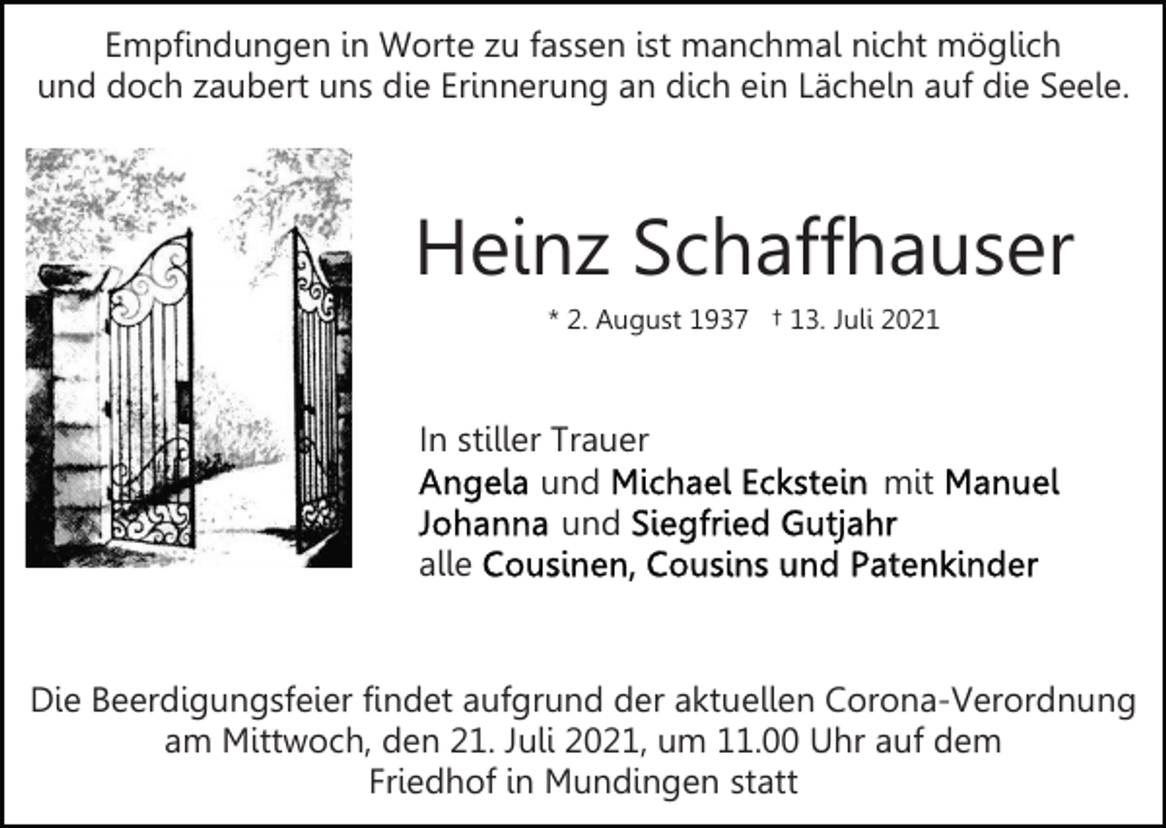 <p>Empfindungen in Worte zu fassen ist manchmal nicht möglich<br />und doch zaubert uns die Erinnerung an dich ein Lächeln auf die Seele.</p><p>Heinz Schaffhauser<br />* 2. August 1937 † 13. Juli 2021</p><p>In stiller Trauer<br />und<br />und<br />alle</p><p>mit</p><p>Die Beerdigungsfeier findet aufgrund der aktuellen Corona-Verordnung<br />am Mittwoch, den 21. Juli 2021, um 11.00 Uhr auf dem<br />Friedhof in Mundingen statt</p>