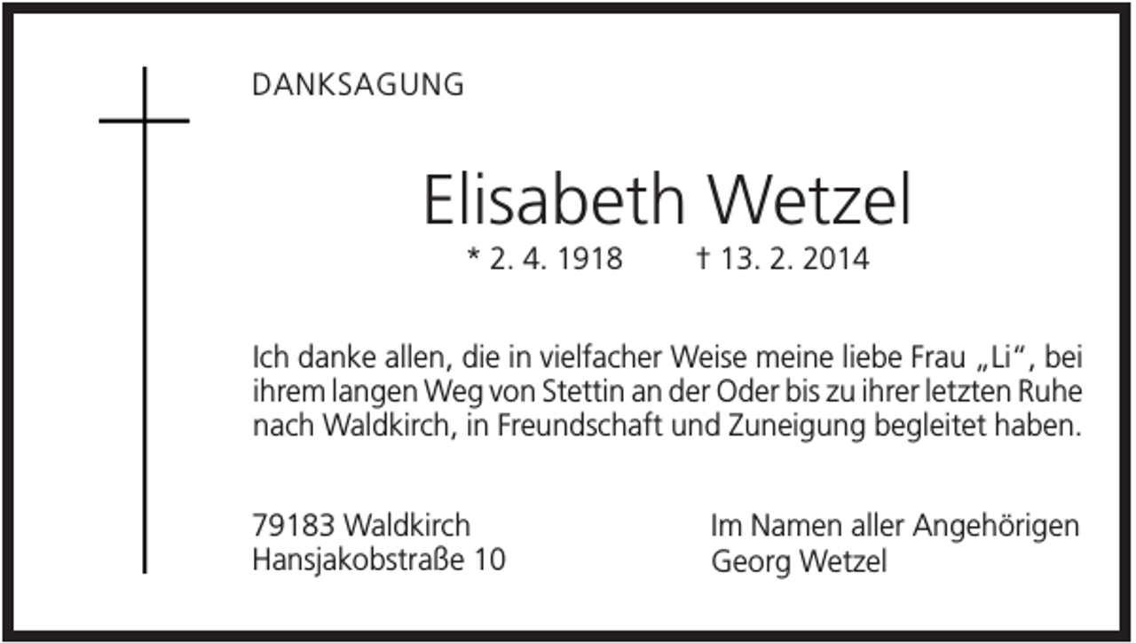 <p>DANKSAGUNG</p><p>Elisabeth Wetzel<br />* 2. 4. 1918</p><p>† 13. 2. 2014</p><p>Ich danke allen, die in vielfacher Weise meine liebe Frau „Li“, bei<br />ihrem langen Weg von Stettin an der Oder bis zu ihrer letzten Ruhe<br />nach Waldkirch, in Freundschaft und Zuneigung begleitet haben.<br />79183 Waldkirch<br />Hansjakobstraße 10</p><p>Im Namen aller Angehörigen<br />Georg Wetzel</p>