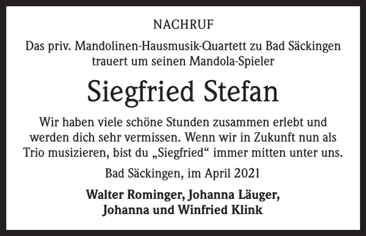 <p>NACHRUF<br />Das priv. Mandolinen-Hausmusik-Quartett zu Bad Säckingen<br />trauert um seinen Mandola-Spieler</p><p>Siegfried Stefan<br />Wir haben viele schöne Stunden zusammen erlebt und<br />werden dich sehr vermissen. Wenn wir in Zukunft nun als<br />Trio musizieren, bist du „Siegfried“ immer mitten unter uns.<br />Bad Säckingen, im April 2021<br />Walter Rominger, Johanna Läuger,<br />Johanna und Winfried Klink</p>