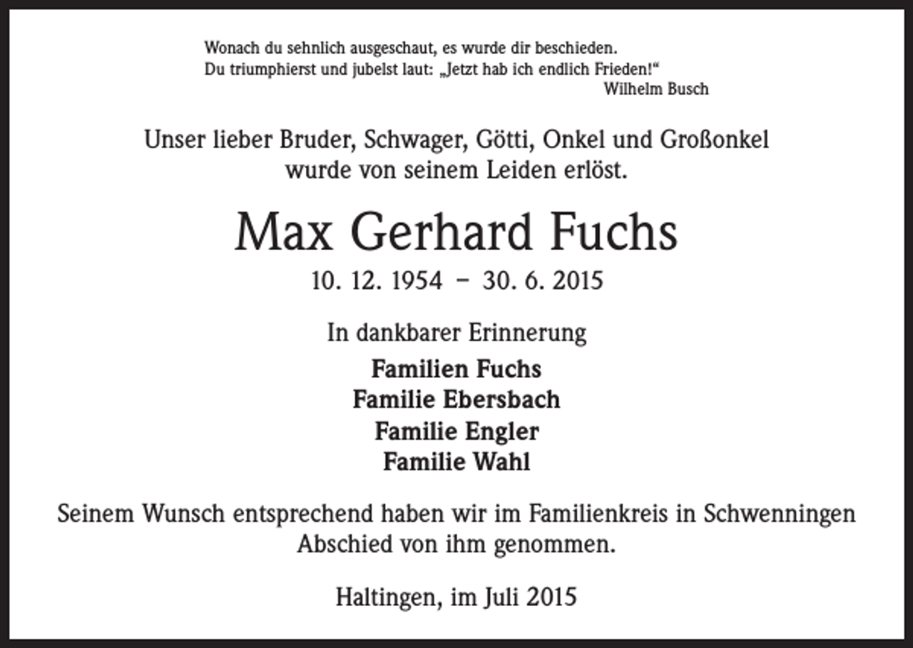 <p>Wonach du sehnlich ausgeschaut, es wurde dir beschieden.<br />Du triumphierst und jubelst laut: „Jetzt hab ich endlich Frieden!“</p><p>Wilhelm Busch</p><p>Unser lieber Bruder, Schwager, Götti, Onkel und Großonkel<br />wurde von seinem Leiden erlöst.</p><p>Max Gerhard Fuchs<br />10. 12. 1954 – 30. 6. 2015<br />In dankbarer Erinnerung<br />Familien Fuchs<br />Familie Ebersbach<br />Familie Engler<br />Familie Wahl<br />Seinem Wunsch entsprechend haben wir im Familienkreis in Schwenningen<br />Abschied von ihm genommen.<br />Haltingen, im Juli 2015</p>