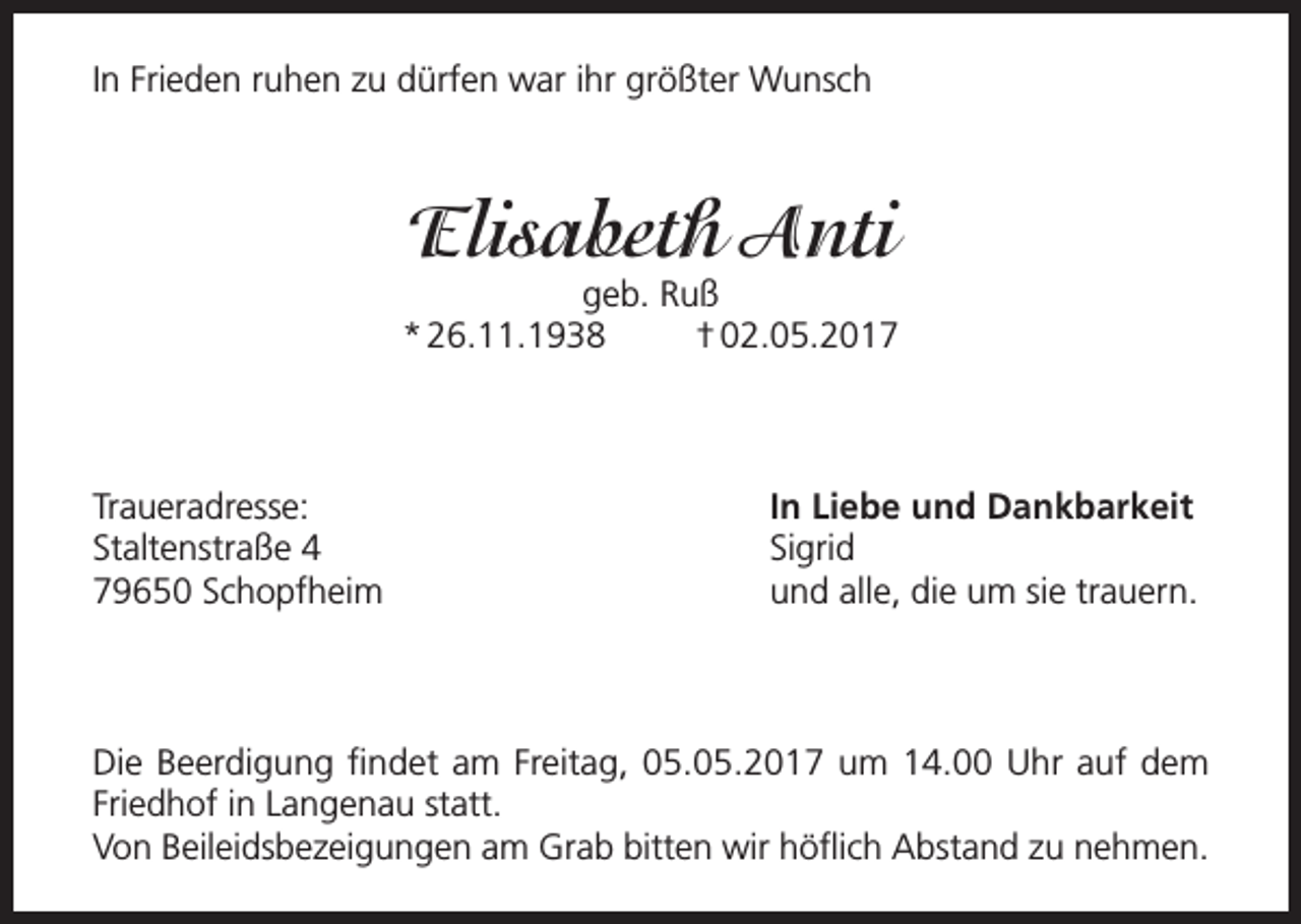 <p>In Frieden ruhen zu dürfen war ihr größter Wunsch</p><p>Elisabeth Anti</p><p>geb. Ruß<br />* 26.11.1938<br />† 02.05.2017</p><p>Traueradresse:<br />Staltenstraße 4<br />79650 Schopfheim</p><p>In Liebe und Dankbarkeit<br />Sigrid<br />und alle, die um sie trauern.</p><p>Die Beerdigung findet am Freitag, 05.05.2017 um 14.00 Uhr auf dem<br />Friedhof in Langenau statt.<br />Von Beileidsbezeigungen am Grab bitten wir höflich Abstand zu nehmen.</p>