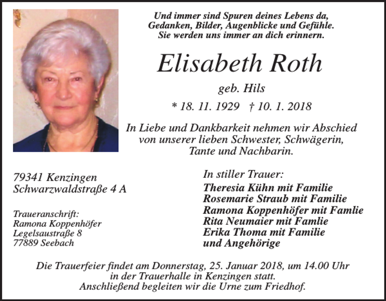 <p>Und immer sind Spuren deines Lebens da,<br />Gedanken, Bilder, Augenblicke und Gefühle.<br />Sie werden uns immer an dich erinnern.</p><p>Elisabeth Roth<br />geb. Hils<br />* 18. 11. 1929 † 10. 1. 2018<br />In Liebe und Dankbarkeit nehmen wir Abschied<br />von unserer lieben Schwester, Schwägerin,<br />Tante und Nachbarin.<br />79341 Kenzingen<br />Schwarzwaldstraße 4 A<br />Traueranschrift:<br />Ramona Koppenhöfer<br />Legelsaustraße 8<br />77889 Seebach</p><p>In stiller Trauer:<br />Theresia Kühn mit Familie<br />Rosemarie Straub mit Familie<br />Ramona Koppenhöfer mit Famlie<br />Rita Neumaier mit Famlie<br />Erika Thoma mit Familie<br />und Angehörige</p><p>Die Trauerfeier findet am Donnerstag, 25. Januar 2018, um 14.00 Uhr<br />in der Trauerhalle in Kenzingen statt.<br />Anschließend begleiten wir die Urne zum Friedhof.</p>