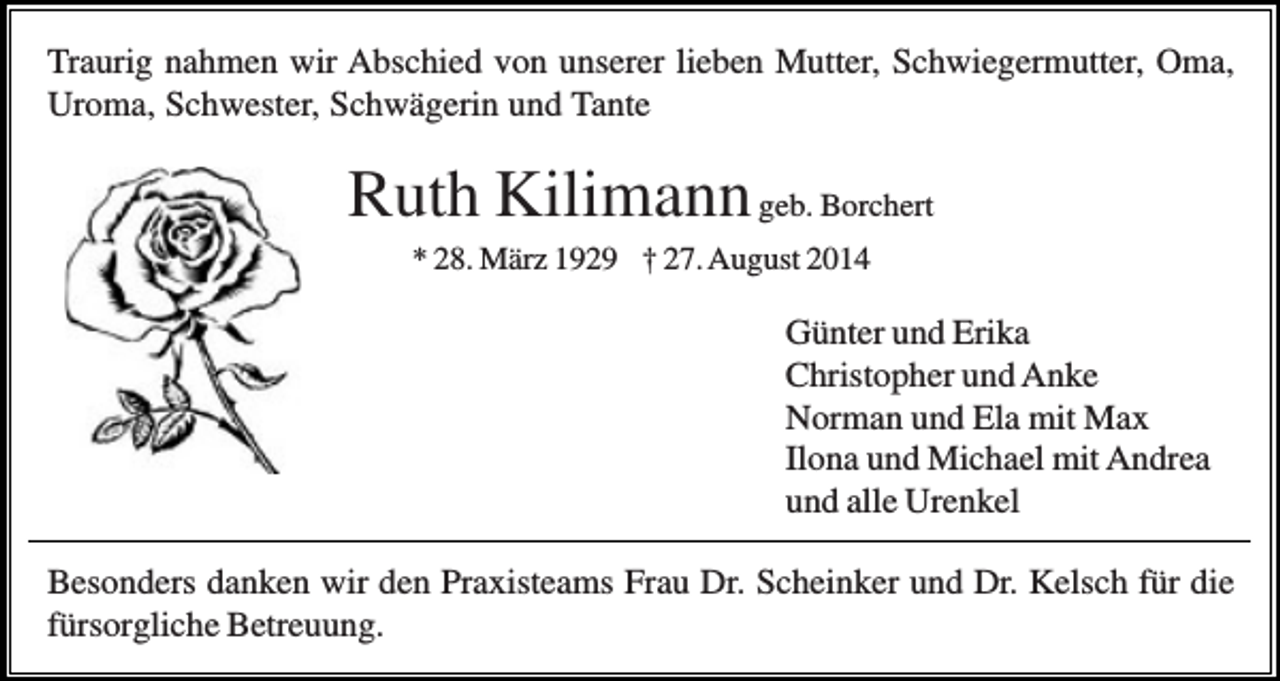 <p>Traurig nahmen wir Abschied von unserer lieben Mutter, Schwiegermutter, Oma,<br />Uroma, Schwester, Schwägerin und Tante</p><p>Ruth Kilimann geb. Borchert<br />* 28. März 1929 † 27. August 2014</p><p>Günter und Erika<br />Christopher und Anke<br />Norman und Ela mit Max<br />Ilona und Michael mit Andrea<br />und alle Urenkel<br />Besonders danken wir den Praxisteams Frau Dr. Scheinker und Dr. Kelsch für die<br />fürsorgliche Betreuung.</p>