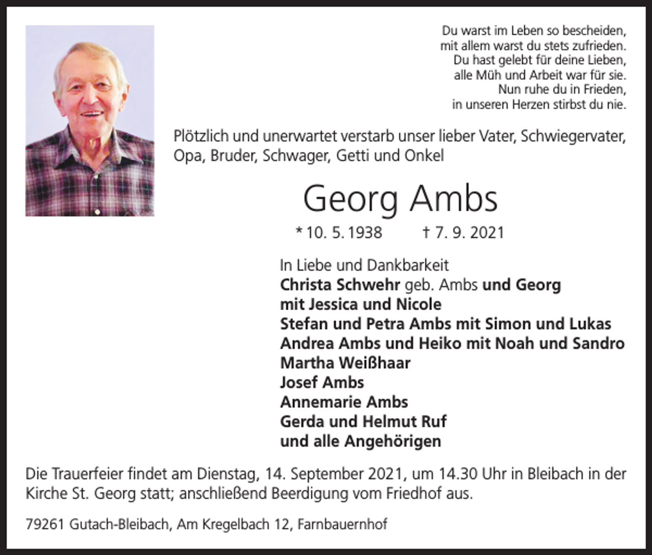 <p>Du warst im Leben so bescheiden,<br />mit allem warst du stets zufrieden.<br />Du hast gelebt für deine Lieben,<br />alle Müh und Arbeit war für sie.<br />Nun ruhe du in Frieden,<br />in unseren Herzen stirbst du nie.</p><p>Plötzlich und unerwartet verstarb unser lieber Vater, Schwiegervater,<br />Opa, Bruder, Schwager, Getti und Onkel</p><p>Georg Ambs<br />* 10. 5. 1938</p><p>† 7. 9. 2021</p><p>In Liebe und Dankbarkeit<br />Christa Schwehr geb. Ambs und Georg<br />mit Jessica und Nicole<br />Stefan und Petra Ambs mit Simon und Lukas<br />Andrea Ambs und Heiko mit Noah und Sandro<br />Martha Weißhaar<br />Josef Ambs<br />Annemarie Ambs<br />Gerda und Helmut Ruf<br />und alle Angehörigen<br />Die Trauerfeier findet am Dienstag, 14. September 2021, um 14.30 Uhr in Bleibach in der<br />Kirche St. Georg statt; anschließend Beerdigung vom Friedhof aus.<br />79261 Gutach-Bleibach, Am Kregelbach 12, Farnbauernhof</p>