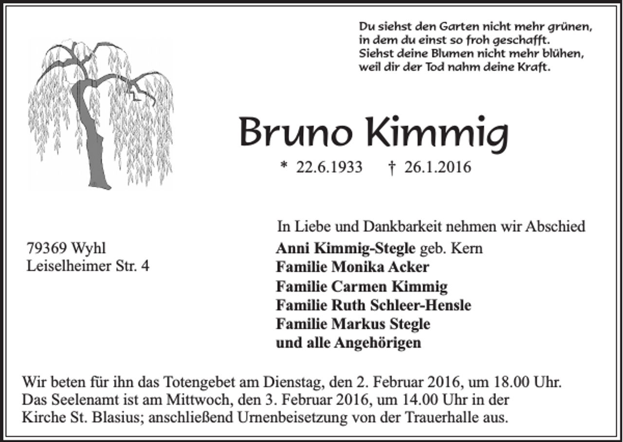 <p>Du siehst den Garten nicht mehr grünen,<br />in dem du einst so froh geschafft.<br />Siehst deine Blumen nicht mehr blühen,<br />weil dir der Tod nahm deine Kraft.</p><p>Bruno Kimmig<br />* 22.6.1933</p><p>79369 Wyhl<br />Leiselheimer Str. 4</p><p>† 26.1.2016</p><p>In Liebe und Dankbarkeit nehmen wir Abschied<br />Anni Kimmig-Stegle geb. Kern<br />Familie Monika Acker<br />Familie Carmen Kimmig<br />Familie Ruth Schleer-Hensle<br />Familie Markus Stegle<br />und alle Angehörigen</p><p>Wir beten für ihn das Totengebet am Dienstag, den 2. Februar 2016, um 18.00 Uhr.<br />Das Seelenamt ist am Mittwoch, den 3. Februar 2016, um 14.00 Uhr in der<br />Kirche St. Blasius; anschließend Urnenbeisetzung von der Trauerhalle aus.</p>