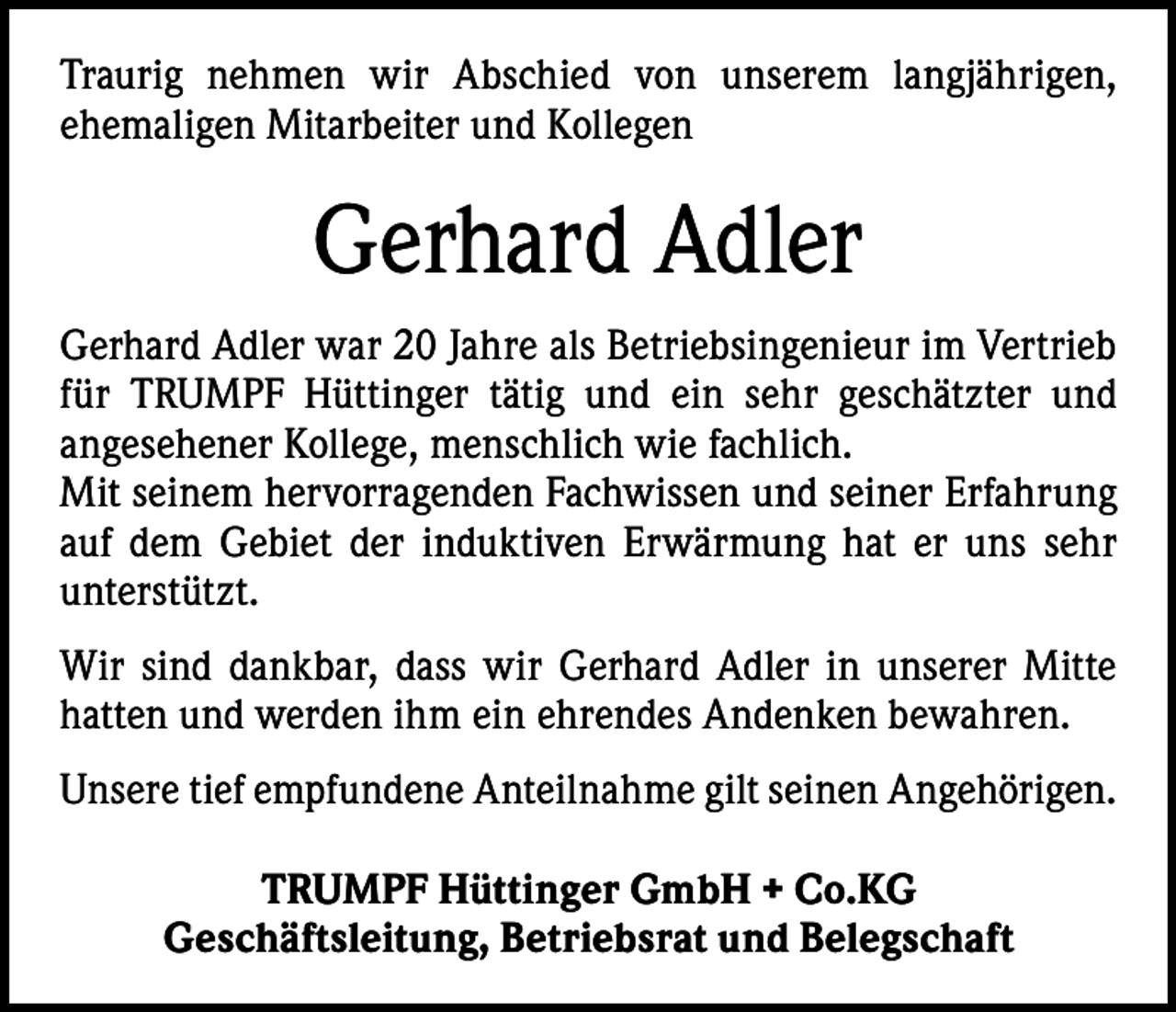 <p>Traurig nehmen wir Abschied von unserem langjährigen,<br />­ehemaligen Mitarbeiter und Kollegen</p><p>Gerhard Adler<br />Gerhard Adler war 20 Jahre als Betriebsingenieur im Vertrieb<br />für TRUMPF Hüttinger tätig und ein sehr geschätzter und<br />­angesehener Kollege, menschlich wie fachlich.<br />Mit seinem hervorragenden Fachwissen und seiner Erfahrung<br />auf dem Gebiet der induktiven Erwärmung hat er uns sehr<br />­unterstützt.<br />Wir sind dankbar, dass wir Gerhard Adler in unserer Mitte<br />hatten und werden ihm ein ehrendes Andenken bewahren.<br />Unsere tief empfundene Anteilnahme gilt seinen Angehörigen.<br />TRUMPF Hüttinger GmbH + Co.KG<br />Geschäftsleitung, Betriebsrat und Belegschaft</p>