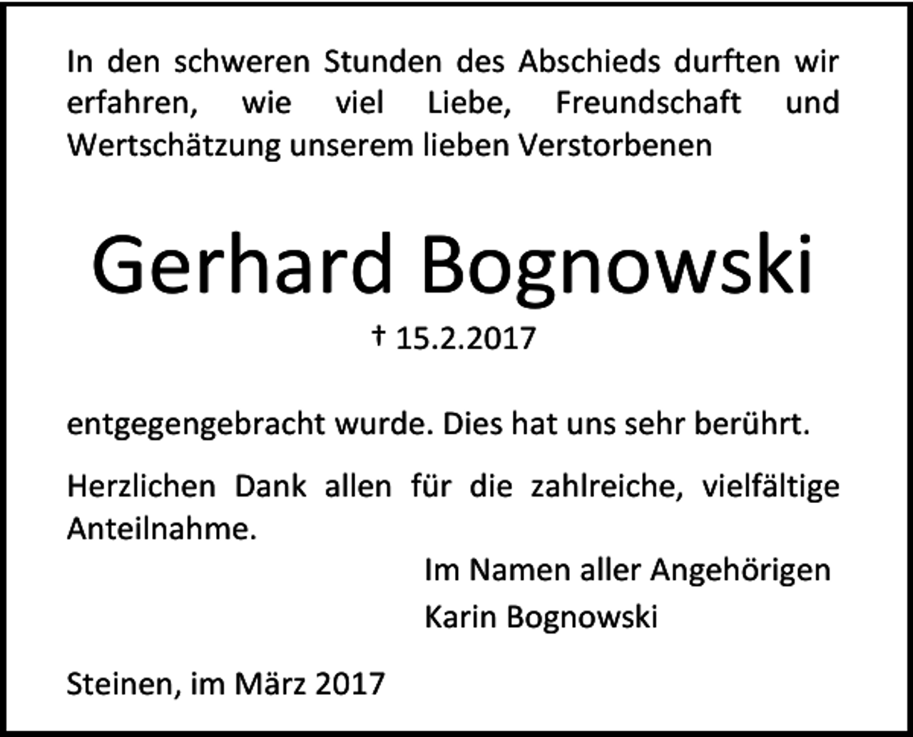 <p>In den schweren Stunden des Abschieds durften wir<br />erfahren, wie viel Liebe, Freundschaft und<br />Wertschätzung unserem lieben Verstorbenen</p><p>Gerhard Bognowski<br />† 15.2.2017</p><p>entgegengebracht wurde. Dies hat uns sehr berührt.<br />Herzlichen Dank allen für die zahlreiche, vielfältige<br />Anteilnahme.<br />Im Namen aller Angehörigen<br />Karin Bognowski<br />Steinen, im März 2017</p>