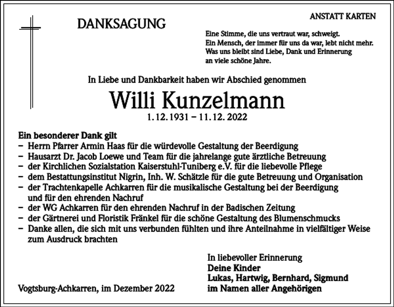 <p>DANKSAGUNG</p><p>ANSTATT KARTEN<br />Eine Stimme, die uns vertraut war, schweigt.<br />Ein Mensch, der immer für uns da war, lebt nicht mehr.<br />Was uns bleibt sind Liebe, Dank und Erinnerung<br />an viele schöne Jahre.</p><p>In Liebe und Dankbarkeit haben wir Abschied genommen</p><p>Willi Kunzelmann<br />1. 12. 1931 – 11. 12. 2022</p><p>Ein besonderer Dank gilt<br />– Herrn Pfarrer Armin Haas für die würdevolle Gestaltung der Beerdigung<br />– Hausarzt Dr. Jacob Loewe und Team für die jahrelange gute ärztliche Betreuung<br />– der Kirchlichen Sozialstation Kaiserstuhl-Tuniberg e.V. für die liebevolle Pflege<br />– dem Bestattungsinstitut Nigrin, Inh. W. Schätzle für die gute Betreuung und Organisation<br />– der Trachtenkapelle Achkarren für die musikalische Gestaltung bei der Beerdigung<br />und für den ehrenden Nachruf<br />– der WG Achkarren für den ehrenden Nachruf in der Badischen Zeitung<br />– der Gärtnerei und Floristik Fränkel für die schöne Gestaltung des Blumenschmucks<br />– Danke allen, die sich mit uns verbunden fühlten und ihre Anteilnahme in vielfältiger Weise<br />zum Ausdruck brachten</p><p>Vogtsburg-Achkarren, im Dezember 2022</p><p>In liebevoller Erinnerung<br />Deine Kinder<br />Lukas, Hartwig, Bernhard, Sigmund<br />im Namen aller Angehörigen</p>