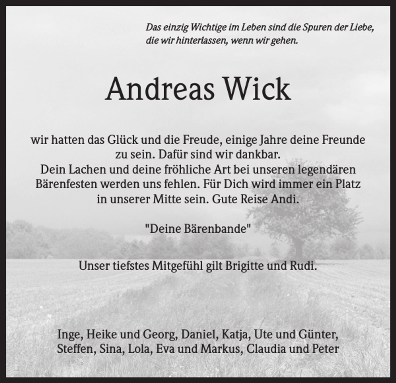 <p>Das einzig Wichtige im Leben sind die Spuren der Liebe,<br />die wir hinterlassen, wenn wir gehen.</p><p>Andreas Wick<br />wir hatten das Glück und die Freude, einige Jahre deine Freunde<br />zu sein. Dafür sind wir dankbar.<br />Dein Lachen und deine fröhliche Art bei unseren legendären<br />Bärenfesten werden uns fehlen. Für Dich wird immer ein Platz<br />in unserer Mitte sein. Gute Reise Andi.<br />"Deine Bärenbande"<br />Unser tiefstes Mitgefühl gilt Brigitte und Rudi.</p><p>Inge, Heike und Georg, Daniel, Katja, Ute und Günter,<br />Steffen, Sina, Lola, Eva und Markus, Claudia und Peter</p>
