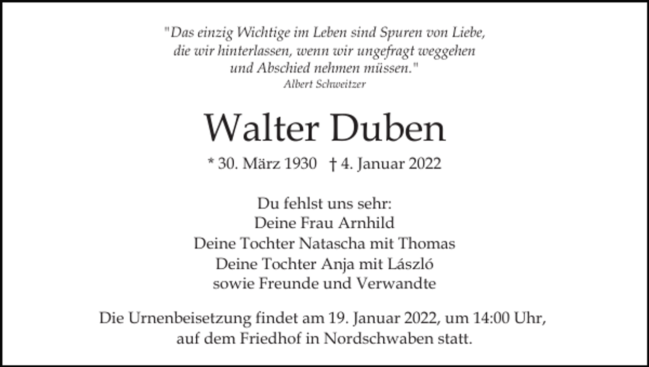 <p>"Das einzig Wichtige im Leben sind Spuren von Liebe,<br />die wir hinterlassen, wenn wir ungefragt weggehen<br />und Abschied nehmen müssen."<br />Albert Schweitzer</p><p>Walter Duben<br />* 30. März 1930 † 4. Januar 2022<br />Du fehlst uns sehr:<br />Deine Frau Arnhild<br />Deine Tochter Natascha mit Thomas<br />Deine Tochter Anja mit László<br />sowie Freunde und Verwandte<br />Die Urnenbeisetzung findet am 19. Januar 2022, um 14:00 Uhr,<br />auf dem Friedhof in Nordschwaben statt.</p>
