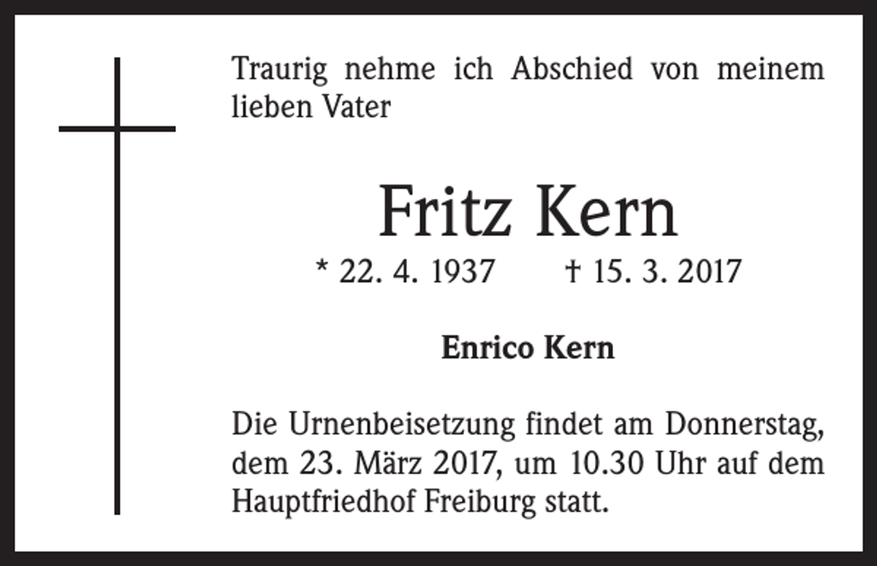 <p>Traurig nehme ich Abschied von meinem<br />lieben Vater</p><p>Fritz Kern</p><p>* 22. 4. 1937 † 15. 3. 2017<br />Enrico Kern<br />Die Urnenbeisetzung findet am Donnerstag,<br />dem 23. März 2017, um 10.30 Uhr auf dem<br />Hauptfriedhof Freiburg statt.</p>