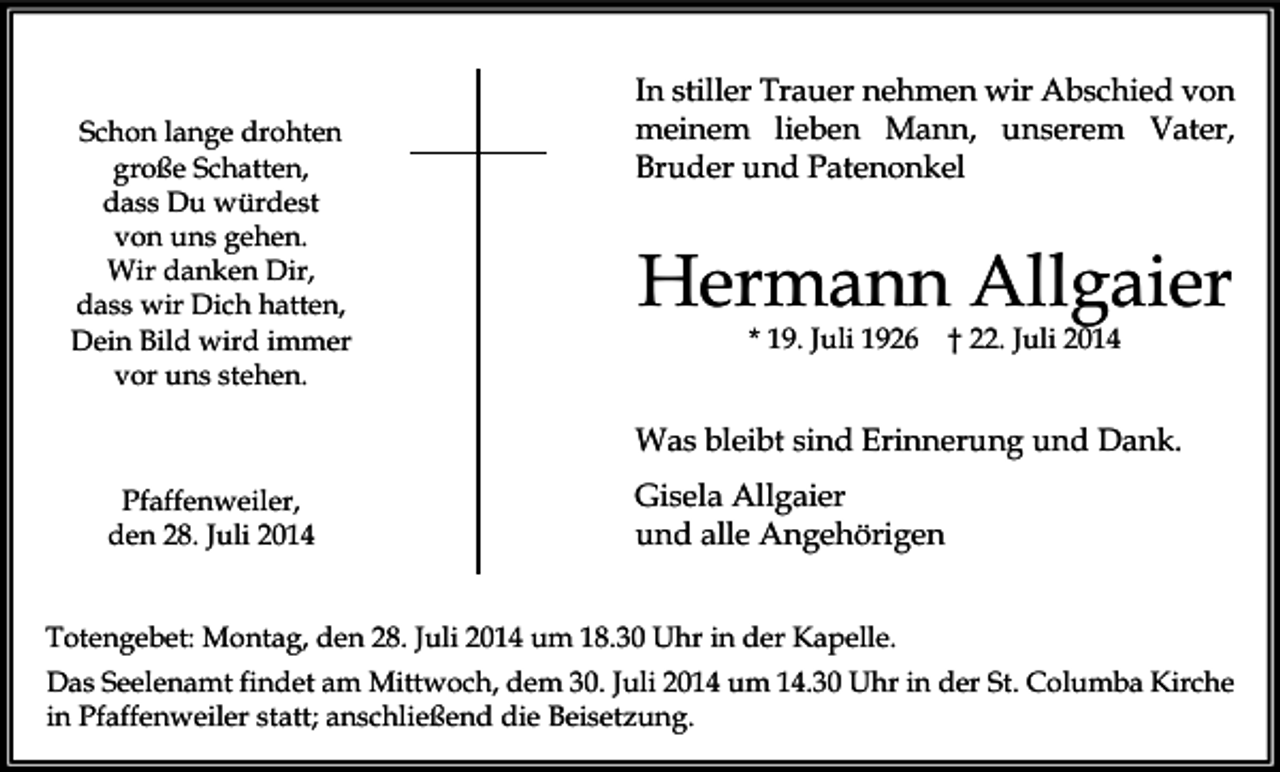 <p>Schon lange drohten<br />große Schatten,<br />dass Du würdest<br />von uns gehen.<br />Wir danken Dir,<br />dass wir Dich hatten,<br />Dein Bild wird immer<br />vor uns stehen.</p><p>In stiller Trauer nehmen wir Abschied von<br />meinem lieben Mann, unserem Vater,<br />Bruder und Patenonkel</p><p>Hermann Allgaier<br />* 19. Juli 1926</p><p>† 22. Juli 2014</p><p>Was bleibt sind Erinnerung und Dank.<br />Pfaffenweiler,<br />den 28. Juli 2014</p><p>Gisela Allgaier<br />und alle Angehörigen</p><p>Totengebet: Montag, den 28. Juli 2014 um 18.30 Uhr in der Kapelle.<br />Das Seelenamt findet am Mittwoch, dem 30. Juli 2014 um 14.30 Uhr in der St. Columba Kirche<br />in Pfaffenweiler statt; anschließend die Beisetzung.</p>