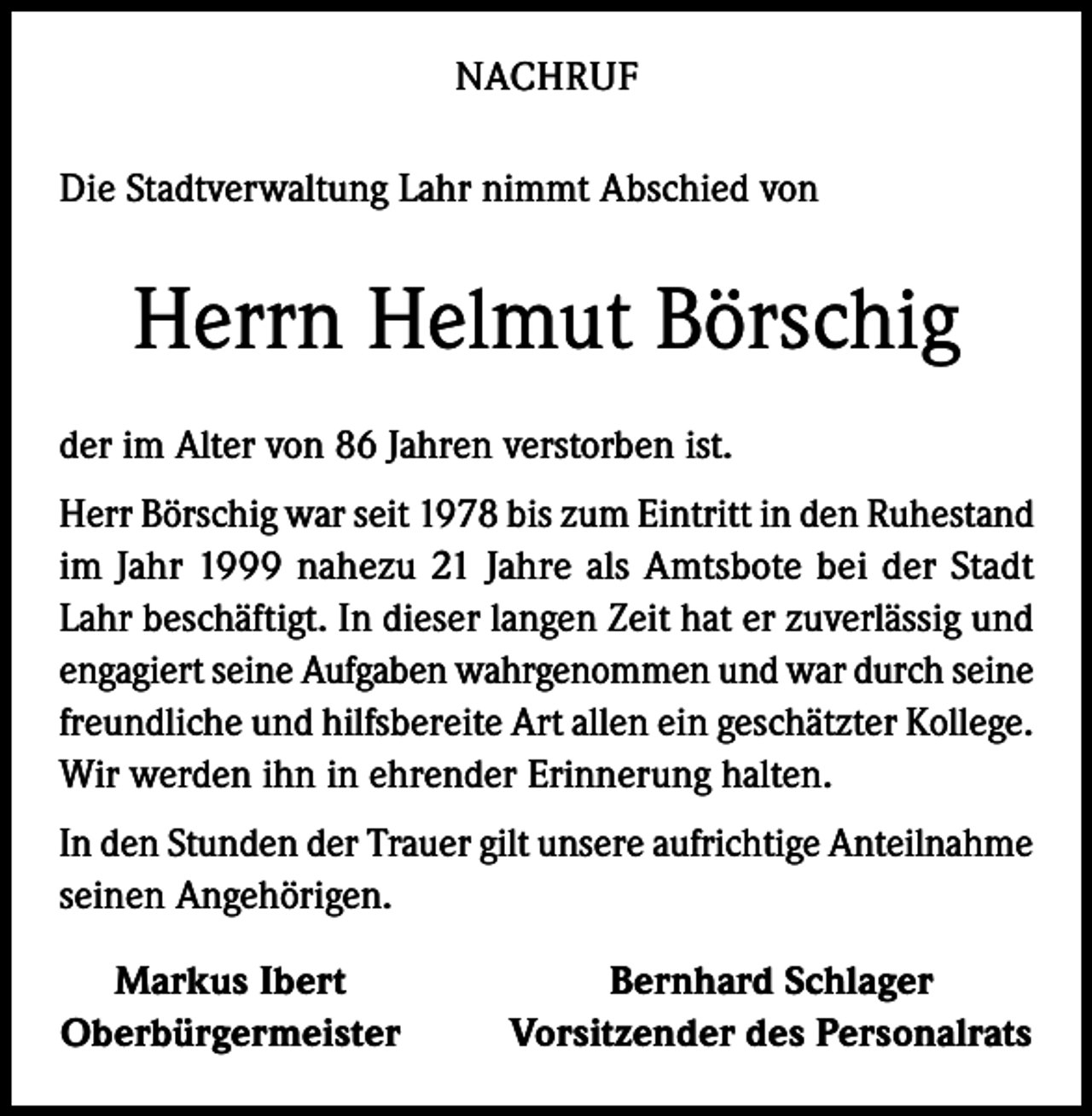 <p>NACHRUF<br />Die Stadtverwaltung Lahr nimmt Abschied von</p><p>Herrn Helmut Börschig<br />der im Alter von 86 Jahren verstorben ist.<br />Herr Börschig war seit 1978 bis zum Eintritt in den Ruhestand<br />im Jahr 1999 nahezu 21 Jahre als Amtsbote bei der Stadt<br />Lahr beschäftigt. In dieser langen Zeit hat er zuverlässig und<br />engagiert seine Aufgaben wahrgenommen und war durch seine<br />freundliche und hilfsbereite Art allen ein geschätzter Kollege.<br />Wir werden ihn in ehrender Erinnerung halten.<br />In den Stunden der Trauer gilt unsere aufrichtige Anteilnahme<br />seinen Angehörigen.<br />Markus Ibert<br />Oberbürgermeister</p><p>Bernhard Schlager<br />Vorsitzender des Personalrats</p>