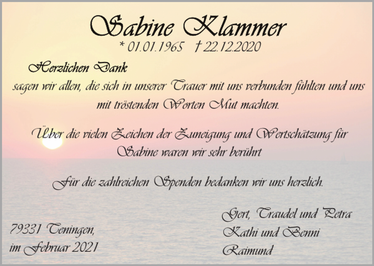 <p>* 01.01.1965 † 22.12.2020<br />sagen wir allen, die sich in unserer Trauer mit uns verbunden fühlten und uns<br />mit tröstenden Worten Mut machten.<br />Über die vielen Zeichen der Zuneigung und Wertschätzung für<br />Sabine waren wir sehr berührt<br />Für die zahlreichen Spenden bedanken wir uns herzlich.<br />79331 Teningen,<br />im Februar 2021</p><p>Gert, Traudel und Petra<br />Kathi und Benni<br />Raimund</p>