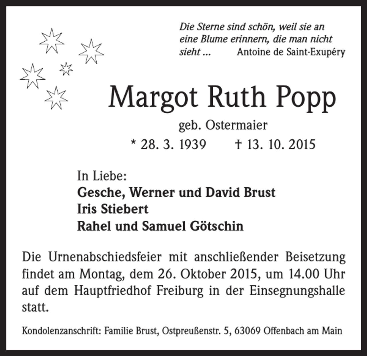 <p>Die Sterne sind schön, weil sie an<br />eine Blume erinnern, die man nicht<br />sieht …<br />Antoine de Saint-Exupéry</p><p>Margot Ruth Popp<br />geb. Ostermaier<br />* 28. 3. 1939 † 13. 10. 2015<br />In Liebe:<br />Gesche, Werner und David Brust<br />Iris Stiebert<br />Rahel und Samuel Götschin<br />Die Urnenabschiedsfeier mit anschließender Beisetzung<br />findet am Montag, dem 26. Oktober 2015, um 14.00 Uhr<br />auf dem Hauptfriedhof Freiburg in der Einsegnungshalle<br />statt.<br />Kondolenzanschrift: Familie Brust, Ostpreußenstr. 5, 63069 Offenbach am Main</p>