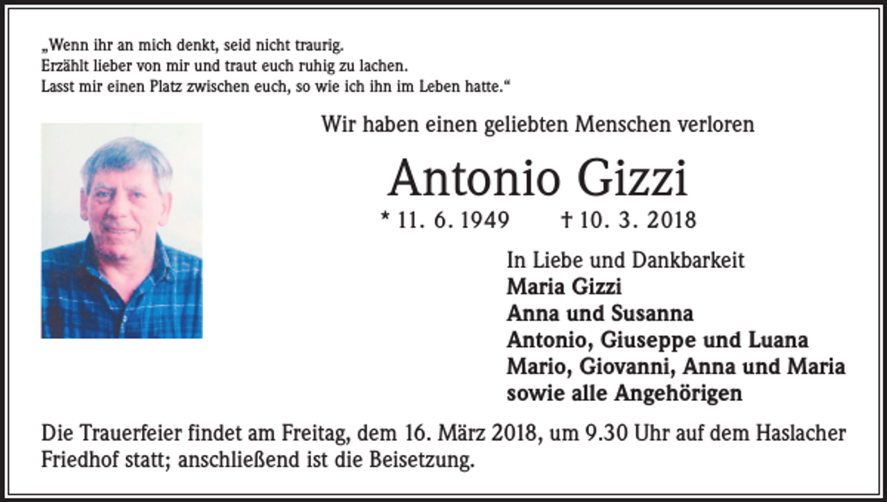 <p>„Wenn ihr an mich denkt, seid nicht traurig.<br />Erzählt lieber von mir und traut euch ruhig zu lachen.<br />Lasst mir einen Platz zwischen euch, so wie ich ihn im Leben hatte.“</p><p>Wir haben einen geliebten Menschen verloren</p><p>Antonio Gizzi</p><p>* 11. 6. 1949 † 10. 3. 2018<br />In Liebe und Dankbarkeit<br />Maria Gizzi<br />Anna und Susanna<br />Antonio, Giuseppe und Luana<br />Mario, Giovanni, Anna und Maria<br />sowie alle Angehörigen<br />Die Trauerfeier findet am Freitag, dem 16. März 2018, um 9.30 Uhr auf dem Haslacher<br />Friedhof statt; anschließend ist die Beisetzung.</p>