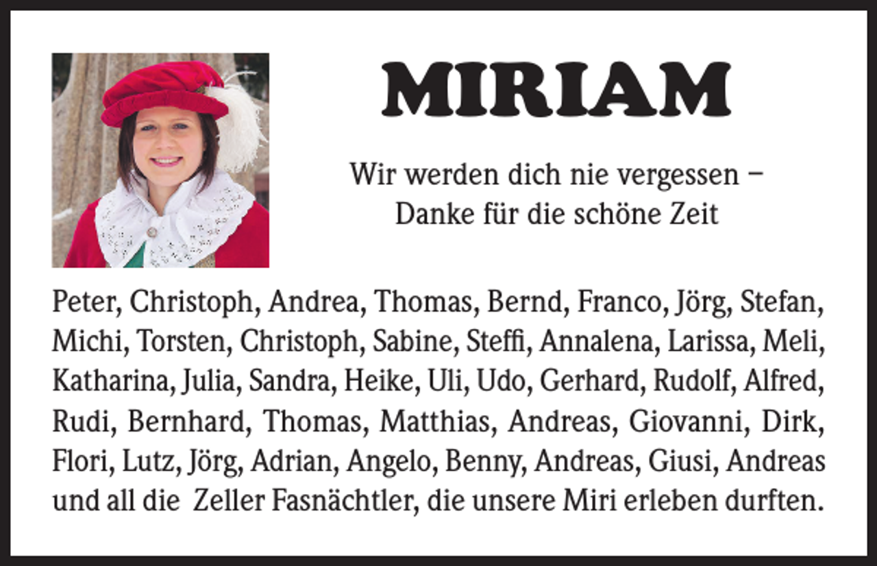 <p>MIRIAM<br />Wir werden dich nie vergessen –<br />Danke für die schöne Zeit<br />Peter, Christoph, Andrea, Thomas, Bernd, Franco, Jörg, Stefan,<br />Michi, Torsten, Christoph, Sabine, Steffi, Annalena, Larissa, Meli,<br />Katharina, Julia, Sandra, Heike, Uli, Udo, Gerhard, Rudolf, Alfred,<br />Rudi, Bernhard, Thomas, Matthias, Andreas, Giovanni, Dirk,<br />Flori, Lutz, Jörg, Adrian, Angelo, Benny, Andreas, Giusi, Andreas<br />und all die Zeller Fasnächtler, die unsere Miri erleben durften.</p>