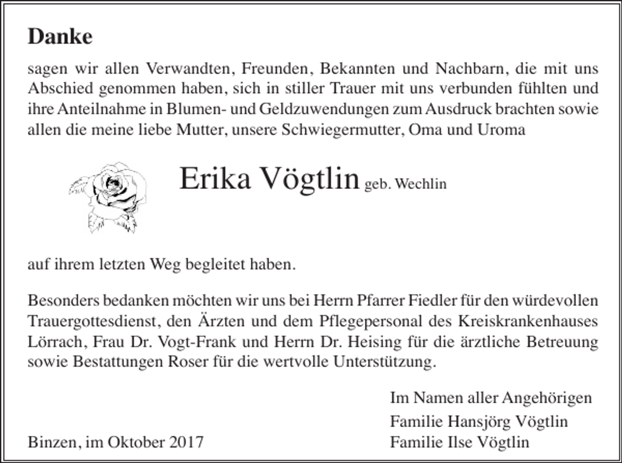 <p>Danke<br />sagen wir allen Verwandten, Freunden, Bekannten und Nachbarn, die mit uns<br />Abschied genommen haben, sich in stiller Trauer mit uns verbunden fühlten und<br />ihre Anteilnahme in Blumen- und Geldzuwendungen zum Ausdruck brachten sowie<br />allen die meine liebe Mutter, unsere Schwiegermutter, Oma und Uroma</p><p>Erika Vögtlin geb. Wechlin<br />auf ihrem letzten Weg begleitet haben.<br />Besonders bedanken möchten wir uns bei Herrn Pfarrer Fiedler für den würdevollen<br />Trauergottesdienst, den Ärzten und dem Pflegepersonal des Kreiskrankenhauses<br />Lörrach, Frau Dr. Vogt-Frank und Herrn Dr. Heising für die ärztliche Betreuung<br />sowie Bestattungen Roser für die wertvolle Unterstützung.</p><p>Binzen, im Oktober 2017</p><p>Im Namen aller Angehörigen<br />Familie Hansjörg Vögtlin<br />Familie Ilse Vögtlin</p>