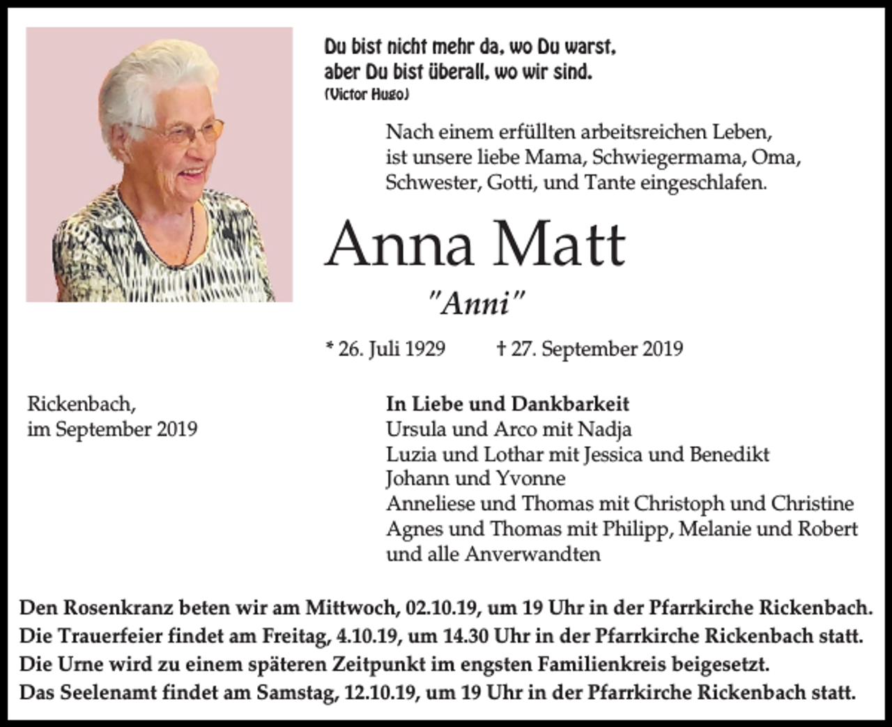 <p>Du bist nicht mehr da, wo Du warst,<br />aber Du bist überall, wo wir sind.<br />(Victor Hugo)</p><p>Nach einem erfüllten arbeitsreichen Leben,<br />ist unsere liebe Mama, Schwiegermama, Oma,<br />Schwester, Gotti, und Tante eingeschlafen.</p><p>Anna Matt<br />"Anni"<br />* 26. Juli 1929<br />Rickenbach,<br />im September 2019</p><p>† 27. September 2019</p><p>In Liebe und Dankbarkeit<br />Ursula und Arco mit Nadja<br />Luzia und Lothar mit Jessica und Benedikt<br />Johann und Yvonne<br />Anneliese und Thomas mit Christoph und Christine<br />Agnes und Thomas mit Philipp, Melanie und Robert<br />und alle Anverwandten</p><p>Den Rosenkranz beten wir am Mittwoch, 02.10.19, um 19 Uhr in der Pfarrkirche Rickenbach.<br />Die Trauerfeier findet am Freitag, 4.10.19, um 14.30 Uhr in der Pfarrkirche Rickenbach statt.<br />Die Urne wird zu einem späteren Zeitpunkt im engsten Familienkreis beigesetzt.<br />Das Seelenamt findet am Samstag, 12.10.19, um 19 Uhr in der Pfarrkirche Rickenbach statt.</p>