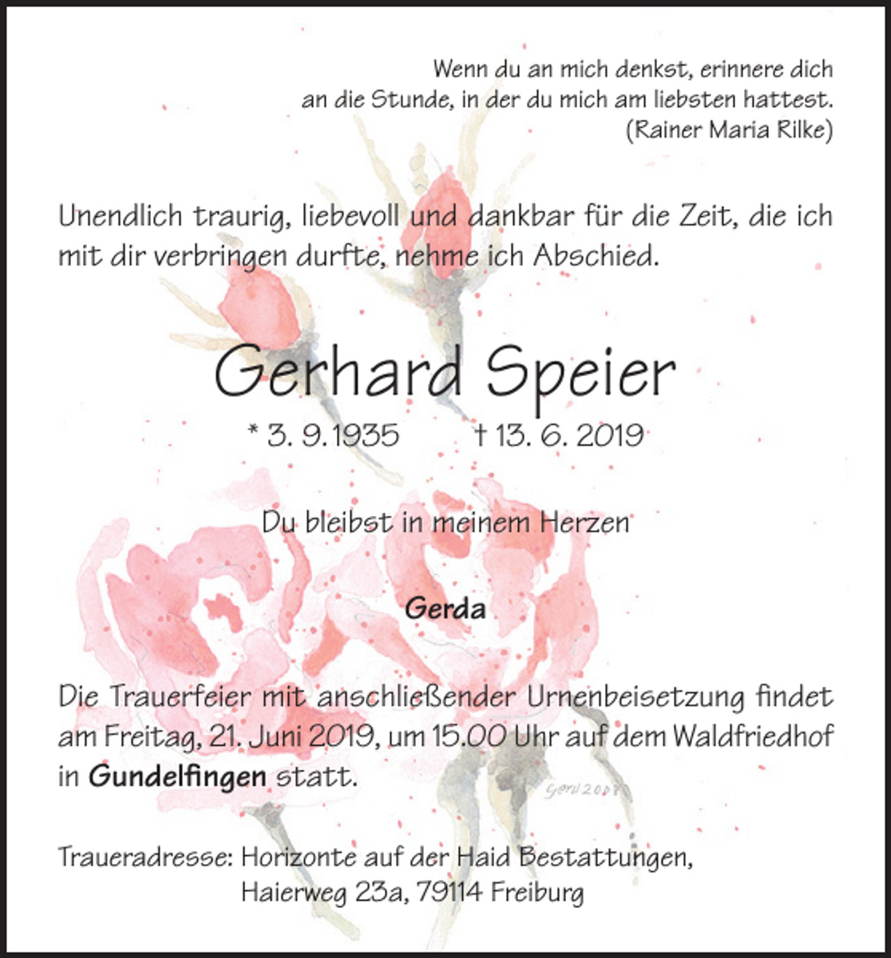 <p>Wenn du an mich denkst, erinnere dich<br />an die Stunde, in der du mich am liebsten hattest.<br />(Rainer Maria Rilke)</p><p>Unendlich traurig, liebevoll und dankbar für die Zeit, die ich<br />mit dir verbringen durfte, nehme ich Abschied.</p><p>Gerhard Speier<br />* 3. 9. 1935</p><p>† 13. 6. 2019</p><p>Du bleibst in meinem Herzen<br />Gerda<br />Die Trauerfeier mit anschließender Urnenbeisetzung findet<br />am Freitag, 21. Juni 2019, um 15.00 Uhr auf dem Waldfriedhof<br />in Gundelfingen statt.<br />Traueradresse: Horizonte auf der Haid Bestattungen,<br />Haierweg 23a, 79114 Freiburg</p>