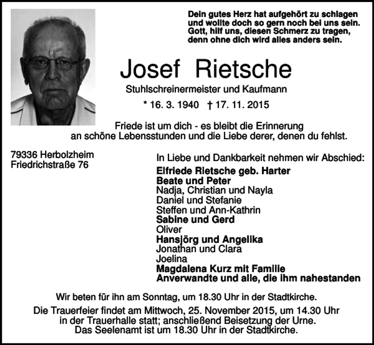 <p>Dein gutes Herz hat aufgehört zu schlagen<br />und wollte doch so gern noch bei uns sein.<br />Gott, hilf uns, diesen Schmerz zu tragen,<br />denn ohne dich wird alles anders sein.</p><p>Josef Rietsche<br />Stuhlschreinermeister und Kaufmann<br />* 16. 3. 1940 † 17. 11. 2015<br />Friede ist um dich - es bleibt die Erinnerung<br />an schöne Lebensstunden und die Liebe derer, denen du fehlst.<br />79336 Herbolzheim<br />Friedrichstraße 76</p><p>In Liebe und Dankbarkeit nehmen wir Abschied:<br />Elfriede Rietsche geb. Harter<br />Beate und Peter<br />Nadja, Christian und Nayla<br />Daniel und Stefanie<br />Steffen und Ann-Kathrin<br />Sabine und Gerd<br />Oliver<br />Hansjörg und Angelika<br />Jonathan und Clara<br />Joelina<br />Magdalena Kurz mit Familie<br />Anverwandte und alle, die ihm nahestanden</p><p>Wir beten für ihn am Sonntag, um 18.30 Uhr in der Stadtkirche.<br />Die Trauerfeier findet am Mittwoch, 25. November 2015, um 14.30 Uhr<br />in der Trauerhalle statt; anschließend Beisetzung der Urne.<br />Das Seelenamt ist um 18.30 Uhr in der Stadtkirche.</p>